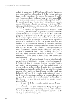 CANTOS SELK’NAM: CHAMANICOS Y DE DUELO




                 todavía vivían alrededor de 279 indígenas selk’nam. Se depositaron
                 en el archivo del Museo Etnográﬁco de Berlín y fueron analizados
                 junto con las grabaciones del coronel Furlong por Erich M.
                 von Hornbostel. Estos análisis revisten un valor incalculable
                 para la comprensión de esa música (véase bibliografía). En 1967
                 los musicólogos Jorge Novati e Irma Ruiz realizaron registros
                 magnetofónicos del selk’nam que editaron en el disco Folklore
                 Musical y Música Folklórica Argentina. Música de los Aborígenes,Qualiton,
                 of-3005, Buenos Aires, 1968.
                         Se ha calculado que la población selk’nam alcanzaba a 3.500
                 o,a lo sumo, a 4.000 habitantes en épocas tardías, aproximadamente
                 durante 1880, cuando comenzó la colonización de la Isla Grande
                 por parte los blancos2. En las décadas que siguieron la mayoría
                 de los indígenas perecieron a consecuencia de las matanzas, por
                 las enfermedades que les contagió el hombre blanco y por otros
                 efectos de la colonización. Hacia 1930 existían menos de cien
                 selk’nam. En 1966 quedaban diez que se acordaban del modo
                 de vida de sus ancestros, incluidos cuatro que tenían ascendencia
                 blanca por vía paterna.Ya han desaparecido las expresiones vivas
                 de esa cultura nativa.Todos ellos hablan en español y sólo algunos
                 conocen el idioma selk’nam. La edad de la mayoría supera los
                 cincuenta años y sus descendientes se han asimilado a la cultura
                 moderna. Otros, que tienen ascendencia selk’nam, también han
                 sido asimilados.
                         El pueblo selk’nam estaba estrechamente vinculado a la
                 tierra. Cazaban principalmente el guanaco, camélido americano de
                 la familia de la llama, la vicuña y la alpaca de Los Andes.También
                 cazaban zorros y una gran variedad de aves. Los indios radicados
                 al norte de la isla cazaban roedores de varios tipos. La pesca tenía
                 menos importancia que la recolección de mariscos. En ocasiones
                 mataban lobos marinos y focas. Cuando quedaba varada una
                 ballena, los selk’nam de la cercanías hacían señales de humo a
                 ﬁn de que todos los demás acudieran al banquete. Las mujeres
                 recogían determinadas raíces, semillas, bayas y también huevos.
                 El selk’nam, pues, tenía una dieta variada y al parecer rara vez
                 pasaba hambre.
                         El arco y la ﬂecha constituían su instrumento de caza y
                 su arma principal.
                         El clima de esta zona de Tierra del Fuego no es, por lo
                 general, tan crudo como suele decirse, pese a los vientos constantes
                 en los meses de verano. La temperatura media de verano es de
                 10 °C, y en invierno es de -3,8 °C.


158
 