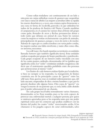 FIN DE UN MUNDO




       Como solían trasladarse casi continuamente de un lado a
otro, para sus carpas utilizaban cueros de guanaco que aseguraban
con varas o ramas de árboles. Las mujeres acarreaban sobre su espalda
los enseres domésticos y, a veces, una criatura sujeta ﬁrmemente a
una cuna en forma de escalerilla, parecida a la que utilizaban los
indios de las praderas de América del Norte. Cuando mudaban
el campamento, en el camino los varones iban al frente del grupo
como guías. Armados de arcos y ﬂechas, permanecían alertas a
todo rastro que delatara un animal de caza. Tanto los varones
como las mujeres se vestían exclusivamente con pieles de animales,
principalmente de guanaco, aunque a veces de zorro o de roedor.
Además de capas que se confeccionaban con varias pieles cosidas,
las mujeres usaban una falda envolvente, y tanto ellos como ellas,
en invierno, mocasines.
       Los selk’nam y los haush repartían su territorio en unidades
llamadas haruwen (que también signiﬁcaba tierra). Estas unidades
estaban ocupadas por grupos de linajes patrilineales y patrilocales.
Cada grupo ocupante de un haruwen estaba vinculado con uno
de los cuatro puntos cardinales, denominados shó’on (palabra que
signiﬁcaba cielo). Los “cielos” constituían unidades exogámicas, vale
decir que el matrimonio quedaba prohibido entre dos personas
que pertenecieran al mismo “cielo”.
       Los límites de cada haruwen estaban ﬁjados por la tradición,
si bien no siempre se los respetaba. La transgresión de límites
constituía una de las principales causas de “guerra” entre los
selk’nam. Estas guerras eran en realidad enfrentamientos que, del
lado atacante, emprendían de diez a treinta hombres y que, por lo
general, duraban sólo algunas horas. Otra causa de “guerra” era
vengar la muerte de un pariente que, se creía, había caído abatido
por el poder sobrenatural de un chamán.
       En cada grupo local había normalmente varios chamanes,
denominados xo’on. Eran temidos, pues se los creía capaces de
provocar una enfermedad mortal a cualquier persona por quien
se sintiesen agraviados; pero se los respetaba tanto por este poder
espiritual como por los contactos que podían establecer con las
fuentes del poder: los cuatro “cielos” mencionados arriba. A los
chamanes se los juzgaba capaces de curar enfermedades, salvo

                                                                               (páginas siguientes)
              41. Tenenesk, famoso chamán de origen haush, 1896. Fotografía de Fernand Lahille.
  42. Tenenesk en 1923, cuando fue consejero principal del Hain. Falleció en la epidemia de 1924.
                                                                   Fotografía de Martin Gusinde.


                                                                                               159
 