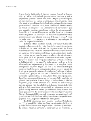 INTRODUCCION




               (cuyo abuelo había sido el famoso cazador Kausel) a Buenos
               Aires y La Plata. A Pancho le gustaba cantar lamentos y recitar
               expresiones que sabía en selk’nam junto a Angela y Federico, pero
               era más joven que los otros y se había criado principalmente entre
               obreros de origen chileno. Desde hacía años tenía paralizadas las dos
               piernas debido a haberse caído de un caballo que estaba tratando
               de domar. Sus amigos de Río Grande tenían la esperanza de que
               una atención médica especializada pudiera dar algún resultado
               favorable, o al menos liberarlo de su silla. Pero los exámenes
               fueron negativos. Lo único que los doctores recomendaron fue
               proporcionarle una silla más eﬁciente de la que ya tenía. A pesar
               de todo, tanto él como Angela se divirtieron paseando por las
               calles de las grandes ciudades.
                        Esteban Ishtón también hablaba selk’nam y había sido
               iniciado en la ceremonia del Hain. Cuando lo conocí, sin embargo,
               trabajaba en las estancias de cría de ovejas tal como los demás
               hombres mestizos y selk’nam. Esteban se ofreció a acompañarme en
               un recorrido por el extremo sudeste de la isla, antigua tierra haush,
               para explorar territorios todavía no ocupados por los colonizadores.
               Gran parte de la isla ya estaba convertida en estancias ovejeras.
               Los pocos pueblos eran prósperos, sobre todo Ushuaia, donde ya
               se había iniciado el turismo. Por todas partes en el norte de la
               isla se veían torres petroleras, y llamas que no se apagaban nunca
               emergían de los pozos de gas. Casi toda la isla estaba cruzada por
               caminos. Desde luego, yo tenía gran interés en conocer la parte de
               la isla que se mantenía casi como los indígenas (los haush) la habían
               dejado; “casi”, porque los cazadores comerciales de focas habían
               diezmado a gran parte de la fauna, tanto focas como pingüinos.
               Pero Esteban murió súbitamente en Ushuaia. Sólo logré dar mi
               pésame a su hermana, Rafaela. Luego la Infantería de la Marina
               Argentina, cuyo cuartel estaba en Río Grande, me brindó apoyo
               para un primer viaje (a caballo) hasta la zona deshabitada. Este
               viaje se realizó con voluntarios: un oﬁcial, tres infantes de marina, un
               policía rural y Alfredo Rupatini (de padres selk’nam). Un mes más
               tarde, gracias a otros dos hombres de ascendencia indígena, Celestino
               Varela y Armando Calderón, pude completar la expedición (a pie)
               por el extremo deshabitado de la isla que me interesaba especialmente
               (capítulo VIII; Chapman y Hester en bibliografía).
                        En 1972 volví por un mes y medio a Honduras. Pasé el resto
               de 1972, y hasta 1974, en Buenos Aires, investigando en bibliotecas
               y en los archivos salesianos. Angela vino a visitarme por un mes.
               Le encantó viajar en el “subte”, tomar café en las conﬁterías y


16
 
