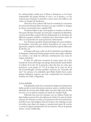 CANTOS SELK’NAM: CHAMANICOS Y DE DUELO




                 las enfermedades traídas por el blanco. Asimismo, se los hacía
                 responsables del grupo durante la caza y en la guerra, y se los
                 requería para despejar la atmósfera o para atraer una ballena a las
                 costas en tiempo de hambruna.
                        Otro foco de la cultura selk’nam lo constituía la ceremonia
                 de iniciación llamada Hain, término con que también se designa
                 la choza ceremonial (véase capítulo VII).
                        Ocasiones había en que varios grupos se reunían con diversos
                 ﬁnes, para efectuar el trueque así como para competencias deportivas:
                 carreras, lucha libre, esquivar ﬂechas despuntadas. Los chamanes de
                 diferentes grupos también competían para determinar quién de
                 ellos era el poseedor de mayor potencia sobrenatural.
                        Los chamanes gozaban de gran prestigio, así como también,
                 los hombres conocidos por títulos honoríﬁcos tal como k’mal
                 (guerrero), campeón cazador, corredor, luchador, experto fabricante
                 de ﬂechas, etc.
                        La lengua selk’nam es afín a la de los tehuelches que habitaron
                 la Patagonia continental.Ambos grupos tenían otros rasgos culturales
                 en común, y sin duda los selk’nam constituyeron una rama de
                 origen tehuelche.
                        Si bien los selk’nam ocuparon la mayor parte de la Isla
                 Grande de Tierra del Fuego, otro grupo denominado haush habitó
                 el sudeste de la isla. En la presente colección hay un canto que
                 pertenece a este grupo (nº 31). A lo largo de la costa sur de la
                 isla (Canal Beagle) vivieron pueblos canoeros, los “nómadas del
                 mar”: los yámana y los alakalufes (por Bahía Inútil). Estos cuatro
                 grupos habitaron regiones que hoy comprenden los territorios
                 australes de Chile y Argentina.


                 LOLA KIEPJA
                        Lola ignoraba el año de su nacimiento. Según mis estimaciones
                 había nacido en mil ochocientos setenta y tantos y tendría al morir
                 alrededor de noventa años. Había dado a luz doce hijos; siete de ellos
                 los tuvo con su primer marido, un haush de nombre Anik.
                        Fallecido éste, tuvo los restantes con un chileno. Todos los
                 hijos habían muerto.A los dos últimos les dedicó el canto de duelo
                 número 36. Durante su niñez y los primeros años de matrimonio,
                 Lola llevó una vida indígena. Esta era la época, sin embargo, en que
                 los indios eran objeto de ataques y matanzas por parte de sicarios
                 a cuenta de algunos propietarios de las estancias –ﬁncas de ganado
                 ovino– recién establecidas.


162
 