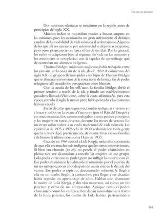 FIN DE UN MUNDO




       Dos misiones salesianas se instalaron en la región antes de
principios del siglo XX.
       Muchos indios se mostraban reacios a buscar amparo en
las misiones, pues les ocasionaba un gran sufrimiento el drástico
cambio de la modalidad de vida nómada al sedentarismo.Algunos
de los que allí no murieron por enfermedad se alejaron o escaparon,
pero otros permanecieron hasta el ﬁn de sus días. Por lo general,
los niños se adaptaron bien al régimen de vida en las misiones y
los misioneros se complacían con la rapidez de aprendizaje que
demostraban sus alumnos indígenas.
       Thomas Bridges, misionero anglicano, había trabajado entre
los yámana, en la costa sur de la isla, desde 1869. A comienzos del
siglo XX un grupo selk’nam pidió a los hijos de Thomas Bridges
que se aﬁncaran en terrenos de la costa norte de la isla, a ﬁn de poder
refugiarse allí cuando los persiguieran otros blancos.
       Con la ayuda de los selk’nam, la familia Bridges abrió el
primer sendero a través de la isla y fundó un establecimiento
ganadero, llamado Viamonte, sobre la costa atlántica.Ya para esta
época, entrado el siglo, la mayor parte había perecido y las matanzas
habían cesado.
       En las décadas que siguieron, familias indígenas vivieron en
chozas y toldos en la estancia Viamonte (por el Río del Fuego) y
en otras estancias. Los varones trabajaban como peones y ovejeros
y las mujeres en tareas diversas, durante los meses de verano. En
invierno solían volver a su estilo tradicional de vida nómada. Las
epidemias de 1925 a 1926 y la de 1930 acabaron con tanta gente
que la cultura dejó, prácticamente, de existir. Unas escasas familias
celebraron la última ceremonia Hain en 1933.
       Cuando en 1964 conocí a Lola Kiepja, tenía cabal conciencia
de que ella era mucho más indígena que los otros sobrevivientes.
Si bien era chamán (xo’on), no poseía el poder chamánico en
pleno; rara vez alcanzaban a tenerlo las mujeres de ese grupo.
Lola podía curar con su poder, pero no inﬂigir la muerte con él.
Ese poder chamánico le había sido transmitido por el espíritu de
un tío materno, pocos años después de morir éste en la década del
veinte. Ese poder o espíritu, denominado wáiuwin, le llegó a
ella en un sueño. Según la costumbre, para llegar a ser chamán
había seguido un aprendizaje de años. Habían sido chamanes
la madre de Lola Kiepja, y dos tíos maternos, así como un tío
paterno y otros de sus antepasados. Aunque tanto el poder
chamánico como los cantos se heredaban normalmente a través
de la línea paterna, los cantos de Lola habían pertenecido a


                                                                                     163
 