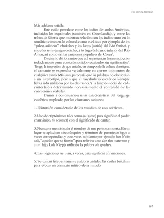 FIN DE UN MUNDO




Más adelante señala:
       Este estilo prevalece entre los indios de ambas Américas,
incluidos los esquimales (también en Groenlandia), y entre las
tribus de Siberia que muestran relación con los indios tanto en lo
somático como en lo cultural, como es el caso, por ejemplo, de los
“paleo-asiáticos” chukches y los ketos (ostiak) del Río Yenisei, y
entre los semi-tungus orotches, a lo largo del tramo inferior del Río
Amur, así como en las canciones populares de Corea3.
       Dieciocho de los cantos que acá se presentan llevan texto; con
todo, la mayor parte consta de sonidos vocalizados sin signiﬁcación4.
Tengo la impresión de que antaño, en tiempos de la cultura aborigen,
el cantante se expresaba verbalmente en ciertos momentos de
cualquier canto. Más aún, parecería que las palabras no obedecían
a un estereotipo, pese a que el vocabulario esotérico siempre
había sido utilizado por los chamanes.Y la función social de cada
canto había determinado necesariamente el contenido de las
evocaciones verbales.
       Damos a continuación unas características del lenguaje
esotérico empleado por los chamanes cantores:

1. Distorsión considerable de los vocablos de uso corriente.

2. Uso de criptónimos tales como ha’ (arco) para signiﬁcar el poder
chamánico, tin (comer) con el signiﬁcado de cantar.

3. Nunca se mencionaba el nombre de una persona muerta. En su
lugar se aplicaban circunloquios y términos de parentesco (que a
veces correspondían y otras veces no) como por ejemplo han k’win
saik,“aquellos que se fueron”; para referirse a sus dos tíos maternos y
a un hijo, Lola Kiepja utilizaba la palabra ain (padre).

4. Las negaciones se usan, a veces, para signiﬁcar aﬁrmaciones.

5. Se cantan frecuentemente palabras aisladas, las cuales bastaban
para evocar un contexto mítico determinado.




                                                                                     167
 