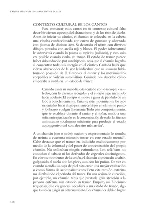 CANTOS SELK’NAM: CHAMANICOS Y DE DUELO




                 CONTEXTO CULTURAL DE LOS CANTOS
                        Para enmarcar estos cantos en su contexto cultural falta
                 describir ciertos aspectos del chamanismo y de los ritos de duelo.
                 Antes de iniciar su cántico, el chamán se colocaba en la cabeza
                 una vincha confeccionada con cuero de guanaco y adornada
                 con plumas de distintas aves. Se decoraba el rostro con diversos
                 dibujos pintados con arcilla roja y blanca. El poder sobrenatural
                 le sobrevenía cuando lo poseía su espíritu (wáiuwin), y esto sólo
                 era posible cuando estaba en trance. El estado de trance parece
                 haber sido inducido por autohipnosis, cosa que el chamán lograba
                 al concentrar todas sus energías en el cántico. Cantaba hasta que
                 ciertas alteraciones de la voz le indicaban que su wáiuwin había
                 tomado posesión de él. Entonces el cantar y los movimientos
                 corporales se volvían automáticos. Gusinde nos describe cómo
                 empezaba a instalarse un estado de trance:

                        Cuando canta su melodía, está sentado como siempre en su
                        lecho, con las piernas recogidas y el cuerpo algo inclinado
                        hacia adelante. El cuerpo se mueve a guisa de péndulo de un
                        lado a otro, lentamente. Durante este movimiento, los ojos
                        orientados hacia abajo permanecen ﬁjos en el mismo punto
                        y los brazos cuelgan libremente.Todo este comportamiento,
                        que se establece durante el cantar y el soñar, unido a una
                        suﬁciente ejercitación en la concentración de todas las fuerzas
                        anímicas, es totalmente suﬁciente para producir el estado
                        autosugestivo del xon, descrito más arriba5.

                 A un chamán (xon o xo’on) maduro y experimentado le tomaba
                 de treinta a cuarenta minutos entrar en este estado mental6.
                 Cabe destacar que el trance era inducido exclusivamente por
                 medio de la voluntad y del poder de concentración del propio
                 chamán. No utilizaban ningún estimulante. Los selk’nam no
                 conocían el tabaco ni los derivados de vegetales alucinógenos.
                 En ciertos momentos de la sesión, el chamán comenzaba a saltar,
                 golpeando el suelo con los pies y aun con los puños. De vez en
                 cuando sacudía su capa de piel para crear una mayor excitación
                 o como forma de acompañamiento. Pero esta tensión extrema
                 no duraba todo el período del trance. En una sesión de curación,
                 por ejemplo, un chamán tenía que prestarle gran atención a la
                 persona enferma aun estando en trance. Empero, sus funciones
                 requerían, que en general, accediera a un estado de trance, algo
                 que también exigía su entrenamiento. Los chamanes debían lograr


168
 