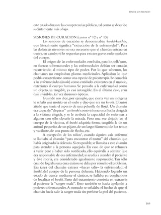 FIN DE UN MUNDO




este estado durante las competencias públicas, tal como se describe
sucintamente más abajo.

SESIONES DE CURACION (cantos nº 12 y nº 13)
        Las sesiones de curación se denominaban kwaki-kaachin,
que literalmente signiﬁca “extracción de la enfermedad”. Para
las dolencias menores no era necesario que el chamán entrara en
trance, en cambio sí lo requerían para extraer graves enfermedades
del cuerpo.
        El origen de las enfermedades estribaba, para los selk’nam,
en fuerzas sobrenaturales y las enfermedades debían ser curadas
recurriendo al mismo tipo de poder. Por lo que sabemos, los
chamanes no empleaban plantas medicinales. Aplicaban lo que
podría caracterizarse como una especie de psicoterapia. Se concebía
a las enfermedades (kwaki) como entidades existentes en el mundo,
exteriores al cuerpo humano. Se pensaba a la enfermedad como
un objeto, ya tangible, ya casi intangible. En el último caso, eran
casi invisibles, tal vez ilusiones ópticas.
        Gusinde nos dice, por ejemplo, que cierta vez un indígena
le señaló una motita en el suelo y dijo que era un kwaki. El autor
añade que tenía el aspecto de una pelusilla de ﬂojel. Un chamán
era capaz de “disparar” un kwaki como si fuera una ﬂecha dirigida
a la víctima elegida, y se le atribuía la capacidad de enfermar a
alguien con sólo clavarle la mirada. Pero una vez alojado en el
cuerpo de la víctima, el kwaki adquiría forma tangible: la de un
animal pequeño, de un pájaro, de un largo ﬁlamento de luz tenue
y vacilante, de una punta de ﬂecha, etc.
        A excepción de los niños7, cuando alguien caía enfermo
se llamaba al chamán “para encontrar el rostro” del chamán que
había originado la dolencia. Si era posible, se llamaba a este chamán
para atender a la persona aquejada. En caso de que se rehusara
a venir pese a haber sido notiﬁcado, ello equivalía a admitir que
era responsable de esa enfermedad; si acudía a atender al paciente
y éste moría, era considerado igualmente responsable. Tan sólo
cuando lograba una cura exitosa se daba por resuelto el problema.
Era tarea del chamán extraer –hacer salir– la enfermedad, el
kwaki, del cuerpo de la persona doliente. Habiendo logrado un
estado de trance mediante el cántico, se hallaba en condiciones
de localizar el kwaki. Parte del tratamiento consistía en extraerle
al paciente la “sangre mala”. Esto también se hacía apelando a
poderes sobrenaturales. A menudo se señalaba el hecho de que el
chamán hacía salir la sangre mala sin perforar la piel del paciente.


                                                                                   169
 