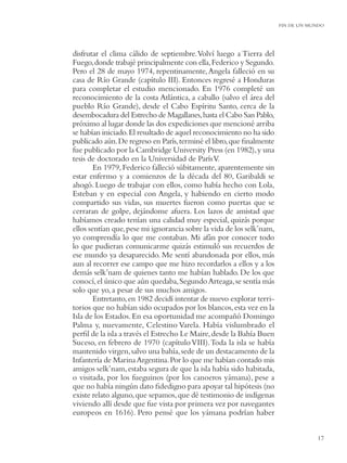 FIN DE UN MUNDO




disfrutar el clima cálido de septiembre. Volví luego a Tierra del
Fuego, donde trabajé principalmente con ella, Federico y Segundo.
Pero el 28 de mayo 1974, repentinamente, Angela falleció en su
casa de Río Grande (capítulo III). Entonces regresé a Honduras
para completar el estudio mencionado. En 1976 completé un
reconocimiento de la costa Atlántica, a caballo (salvo el área del
pueblo Río Grande), desde el Cabo Espíritu Santo, cerca de la
desembocadura del Estrecho de Magallanes, hasta el Cabo San Pablo,
próximo al lugar donde las dos expediciones que mencioné arriba
se habían iniciado. El resultado de aquel reconocimiento no ha sido
publicado aún. De regreso en París, terminé el libro, que ﬁnalmente
fue publicado por la Cambridge University Press (en 1982), y una
tesis de doctorado en la Universidad de París V.
        En 1979, Federico falleció súbitamente, aparentemente sin
estar enfermo y a comienzos de la década del 80, Garibaldi se
ahogó. Luego de trabajar con ellos, como había hecho con Lola,
Esteban y en especial con Angela, y habiendo en cierto modo
compartido sus vidas, sus muertes fueron como puertas que se
cerraran de golpe, dejándome afuera. Los lazos de amistad que
habíamos creado tenían una calidad muy especial, quizás porque
ellos sentían que, pese mi ignorancia sobre la vida de los selk’nam,
yo comprendía lo que me contaban. Mi afán por conocer todo
lo que pudieran comunicarme quizás estimuló sus recuerdos de
ese mundo ya desaparecido. Me sentí abandonada por ellos, más
aun al recorrer ese campo que me hizo recordarlos a ellos y a los
demás selk’nam de quienes tanto me habían hablado. De los que
conocí, el único que aún quedaba, Segundo Arteaga, se sentía más
solo que yo, a pesar de sus muchos amigos.
        Entretanto, en 1982 decidí intentar de nuevo explorar terri-
torios que no habían sido ocupados por los blancos, esta vez en la
Isla de los Estados. En esa oportunidad me acompañó Domingo
Palma y, nuevamente, Celestino Varela. Había vislumbrado el
perﬁl de la isla a través el Estrecho Le Maire, desde la Bahía Buen
Suceso, en febrero de 1970 (capítulo VIII). Toda la isla se había
mantenido virgen, salvo una bahía, sede de un destacamento de la
Infantería de Marina Argentina. Por lo que me habían contado mis
amigos selk’nam, estaba segura de que la isla había sido habitada,
o visitada, por los fueguinos (por los canoeros yámana), pese a
que no había ningún dato ﬁdedigno para apoyar tal hipótesis (no
existe relato alguno, que sepamos, que dé testimonio de indígenas
viviendo allí desde que fue vista por primera vez por navegantes
europeos en 1616). Pero pensé que los yámana podrían haber


                                                                                   17
 