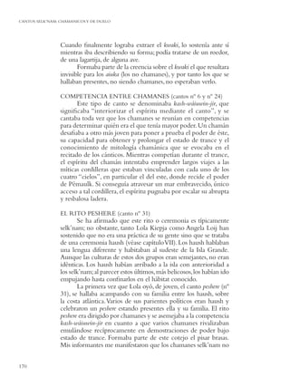 CANTOS SELK’NAM: CHAMANICOS Y DE DUELO




                 Cuando ﬁnalmente lograba extraer el kwaki, lo sostenía ante sí
                 mientras iba describiendo su forma; podía tratarse de un roedor,
                 de una lagartija, de alguna ave.
                        Formaba parte de la creencia sobre el kwaki el que resultara
                 invisible para los aiuka (los no chamanes), y por tanto los que se
                 hallaban presentes, no siendo chamanes, no esperaban verlo.

                 COMPETENCIA ENTRE CHAMANES (cantos nº 6 y nº 24)
                        Este tipo de canto se denominaba kash-wáiuwin-jir, que
                 signiﬁcaba “interiorizar el espíritu mediante el canto”, y se
                 cantaba toda vez que los chamanes se reunían en competencias
                 para determinar quién era el que tenía mayor poder. Un chamán
                 desaﬁaba a otro más joven para poner a prueba el poder de éste,
                 su capacidad para obtener y prolongar el estado de trance y el
                 conocimiento de mitología chamánica que se evocaba en el
                 recitado de los cánticos. Mientras competían durante el trance,
                 el espíritu del chamán intentaba emprender largos viajes a las
                 míticas cordilleras que estaban vinculadas con cada uno de los
                 cuatro “cielos”, en particular el del este, donde recide el poder
                 de Pémaulk. Si conseguía atravesar un mar embravecido, único
                 acceso a tal cordillera, el espíritu pugnaba por escalar su abrupta
                 y resbalosa ladera.

                 EL RITO PESHERE (canto nº 31)
                        Se ha aﬁrmado que este rito o ceremonia es típicamente
                 selk’nam; no obstante, tanto Lola Kiepja como Angela Loij han
                 sostenido que no era una práctica de su gente sino que se trataba
                 de una ceremonia haush (véase capítulo VII). Los haush hablaban
                 una lengua diferente y habitaban al sudeste de la Isla Grande.
                 Aunque las culturas de estos dos grupos eran semejantes, no eran
                 idénticas. Los haush habían arribado a la isla con anterioridad a
                 los selk’nam; al parecer estos últimos, más belicosos, los habían ido
                 empujando hasta conﬁnarlos en el hábitat conocido.
                        La primera vez que Lola oyó, de joven, el canto peshere (nº
                 31), se hallaba acampando con su familia entre los haush, sobre
                 la costa atlántica. Varios de sus parientes políticos eran haush y
                 celebraron un peshere estando presentes ella y su familia. El rito
                 peshere era dirigido por chamanes y se asemejaba a la competencia
                 kash-wáiuwin-jir en cuanto a que varios chamanes rivalizaban
                 emulándose recíprocamente en demostraciones de poder bajo
                 estado de trance. Formaba parte de este cotejo el pisar brasas.
                 Mis informantes me manifestaron que los chamanes selk’nam no


170
 