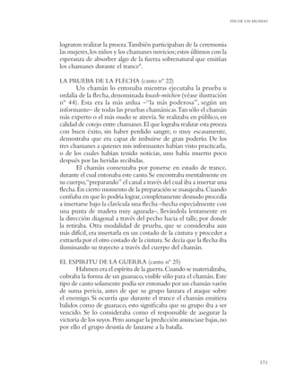 FIN DE UN MUNDO




lograron realizar la proeza.También participaban de la ceremonia
las mujeres, los niños y los chamanes novicios; estos últimos con la
esperanza de absorber algo de la fuerza sobrenatural que emitían
los chamanes durante el trance8.

LA PRUEBA DE LA FLECHA (canto nº 22)
       Un chamán lo entonaba mientras ejecutaba la prueba u
ordalía de la ﬂecha, denominada kuash-mitchen (véase ilustración
nº 44). Esta era la más ardua –“la más poderosa”, según un
informante– de todas las pruebas chamánicas.Tan sólo el chamán
más experto o el más osado se atrevía. Se realizaba en público, en
calidad de cotejo entre chamanes. El que lograba realizar esta proeza
con buen éxito, sin haber perdido sangre, o muy escasamente,
demostraba que era capaz de imbuirse de gran poderío. De los
tres chamanes a quienes mis informantes habían visto practicarla,
o de los cuales habían tenido noticias, uno había muerto poco
después por las heridas recibidas.
       El chamán comenzaba por ponerse en estado de trance,
durante el cual entonaba este canto. Se encontraba mentalmente en
su cuerpo,“preparando” el canal a través del cual iba a insertar una
ﬂecha. En cierto momento de la preparación se masajeaba. Cuando
conﬁaba en que lo podría lograr, completamente desnudo procedía
a insertarse bajo la clavícula una ﬂecha –hecha especialmente con
una punta de madera muy aguzada–, llevándola lentamente en
la dirección diagonal a través del pecho hacia el talle, por donde
la retiraba. Otra modalidad de prueba, que se consideraba aun
más difícil, era insertarla en un costado de la cintura y proceder a
extraerla por el otro costado de la cintura. Se decía que la ﬂecha iba
iluminando su trayecto a través del cuerpo del chamán.

EL ESPIRITU DE LA GUERRA (canto nº 25)
       Hahmen era el espíritu de la guerra. Cuando se materializaba,
cobraba la forma de un guanaco, visible sólo para el chamán. Este
tipo de canto solamente podía ser entonado por un chamán varón
de suma pericia, antes de que su grupo lanzara el ataque sobre
el enemigo. Si ocurría que durante el trance el chamán emitiera
balidos como de guanaco, esto signiﬁcaba que su grupo iba a ser
vencido. Se lo consideraba como el responsable de asegurar la
victoria de los suyos. Pero aunque la predicción anunciase bajas, no
por ello el grupo desistía de lanzarse a la batalla.




                                                                                    171
 