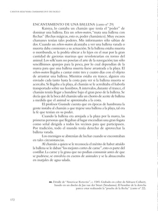 CANTOS SELK’NAM: CHAMANICOS Y DE DUELO




                 ENCANTAMIENTO DE UNA BALLENA (canto nº 29)
                         Kaisiya, lo cantaba un chamán que tenía el “poder” de
                 dominar una ballena. Era un ochen-maten, “mata una ballena con
                 ﬂechas” (ﬂechas mágicas, esto es, poder chamánico). Muy escasos
                 chamanes tenían tales poderes. Mis informantes sólo sabían de
                 dos. Cuando un ochen-maten alcanzaba a ver una ballena varada o
                 muerta daba comienzo a su actuación. Si la ballena estaba muerta
                 o moribunda, se la podría ubicar a lo lejos en el mar por la gran
                 cantidad de gaviotas marinas que revolotearían en torno del
                 animal. Los selk’nam no poseían el arte de la navegación; tan sólo
                 sencillísimos aparejos para la pesca, por lo cual dependían de la
                 marea para que una ballena muerta fuese arrastrada a la playa. El
                 ochen-maten llegaba a cantar entre tres y cuatro días con el objeto
                 de arrastrar una ballena. Mientras estaba en trance, alguien era
                 enviado cada tanto hasta la costa para ver si la ballena muerta se
                 acercaba. Si llegaba a la playa, al chamán se le acreditaba el haberla
                 transportado sobre sus hombros. A intervalos, durante el trance, el
                 chamán temía llegar a hundirse bajo el gran peso de la ballena. Se
                 decía que de la boca del chamán salía un chorro de aceite de ballena
                 a medida que el animal se aproximaba a la costa.
                         El profesor Gusinde cuenta que en épocas de hambruna la
                 gente instaba al chamán a que trajese una ballena a la playa, tal era
                 la fe que tenían en su poder.
                         Cuando la ballena era arrojada a la playa por la marea, las
                 primeras personas que llegaban al lugar encendían una gran fogata
                 como señal dirigida a todos los vecinos para que participasen.
                 Por tradición, todo el mundo tenía derecho de aprovechar la
                 ballena varada.
                         Los enemigos se abstenían de luchar cuando se encontraban
                 en tales circunstancias.
                         Al chamán a quien se le reconocía el mérito de haber atraído
                 la ballena se le daban “los mejores cortes de carne”, esto es parte del
                 costillar. La carne y la grasa que no podían consumir antes de que
                 se pudriese, se envolvía en cueros de animales y se la almacenaba
                 en marjales de agua salada.




                             44.   Detalle de “Americae Retectio”, c. 1585. Grabado en cobre de Adriaen Collaert,
                                    basado en un diseño de Jan van der Straet (Stradamus). El hombre de la derecha
                                                      parece estar realizando la “prueba de la ﬂecha” (canto nº 22).


172
 