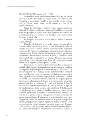 CANTOS SELK’NAM: CHAMANICOS Y DE DUELO




                 ECLIPSE DE LUNA (cantos nº 5 y nº 32)
                         Se consideraba que los chamanes se enteraban por sus sueños
                 de cuándo habría de ocurrir un eclipse lunar. Dos cantos de esta
                 colección se ejecutaban cuando la luna entraba en un eclipse:
                 uno (nº 32) era cantado a coro por las mujeres y el otro (nº 5)
                 por los chamanes.
                         Según los selk’nam, la luna se eclipsa cuando enrojece,
                 inﬂamada de cólera contra los seres humanos. El pueblo se congregaba
                 a ﬁn de apaciguar la cólera lunar. Los espíritus del chamán se
                 remontaban al cielo a visitarla para descubrir sobre quién había
                 de recaer la ira de ella.
                         En la época primordial, mítica, llamada hóowin, Luna era
                 la gran chamán.
                         Cuando ella habitaba la tierra, las mujeres ejercían pleno
                 dominio sobre los varones y ella era la más poderosa de todas las
                 mujeres. En aquella “época” (hóowin del matriarcado mítico) la
                 ceremonia del Hain era practicada para iniciar a las mujeres jóvenes,
                 en tanto que las de más edad se disfrazaban de espíritus que surgían
                 de la tierra o descendían de los cielos. A la vez, la ceremonia tenía
                 por objeto burlar y humillar a los varones, de modo que nunca
                 osaran alzarse en rebeldía, por temor de ofender a espíritus que eran
                 aliados de las mujeres (véase capítulo II y VII).
                         Una vez que los hombres hubieron vencido a las mujeres e
                 instalado el patriarcado (inicio del tiempo real), cuando se producía
                 un eclipse las mujeres se pintaban con arcilla roja y cantaban (nº 32)
                 para apaciguar la ira de Luna; al mismo tiempo sacudían contra el
                 suelo un palo o un cuero de guanaco enrollado para amonestar a
                 Luna y para hacerle saber que su paciencia y su tolerancia tenían
                 un límite. Los chamanes varones cantaban (nº 5) para que sus
                 espíritus ascendieran hasta la luna y se elevaran como un águila,
                 a la que imitaban al comienzo del cántico. Al alcanzar la luna, la
                 encontraban sentada, esperándolos. Si Luna le indicaba al espíritu
                 de un chamán que debía sentarse a su sombra (la de la luna), eso
                 era señal de que al poco tiempo aquél caería muerto en una guerra
                 o batalla. Igualmente, el espíritu se enteraba de una sentencia de
                 muerte si, al partir, Luna le entregaba un objeto manchado de
                 sangre, un trozo de piel de guanaco o un manojo de hierba, o bien,
                 en épocas recientes, un retazo de uniforme de policía o un pedazo
                 de suela, empapados en sangre.A aquellos a quienes favorecía, Luna
                 les entregaba un objeto redondo –un guijarro, un trozo de cuero
                 o de madera–, y en épocas recientes, una cuchara o un botón.
                 La Luna hacía entrega de estos favores sacándolos de su boca y


174
 