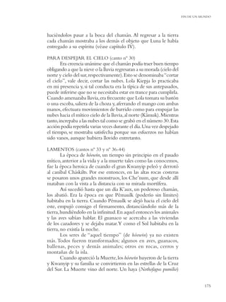 FIN DE UN MUNDO




haciéndolos pasar a la boca del chamán. Al regresar a la tierra
cada chamán mostraba a los demás el objeto que Luna le había
entregado a su espíritu (véase capítulo IV).

PARA DESPEJAR EL CIELO (canto nº 30)
        Era creencia unánime que el chamán podía traer buen tiempo
obligando a que la nieve o la lluvia regresaran a su morada (cielo del
norte y cielo del sur, respectivamente). Esto se denominaba “cortar
el cielo”, vale decir, cortar las nubes. Lola Kiepja lo practicaba
en mi presencia y, si tal conducta era la típica de sus antepasados,
puede inferirse que no se necesitaba estar en trance para cumplirla.
Cuando amenazaba lluvia, era frecuente que Lola tomara su bastón
o una escoba, saliera de la choza y, aferrando el mango con ambas
manos, efectuara movimientos de barrido como para empujar las
nubes hacia el mítico cielo de la lluvia, al norte (Kámuk). Mientras
tanto, increpaba a las nubes tal como se grabó en el número 30. Esta
acción podía repetirla varias veces durante el día. Una vez despejado
el tiempo, se mostraba satisfecha porque sus esfuerzos no habían
sido vanos, aunque hubiera llovido entretanto.

LAMENTOS (cantos nº 33 y nº 36-44)
        La época de hóowin, un tiempo sin principio en el pasado
mítico, anterior a la vida y a la muerte tales como las conocemos,
fue la época heroica de cuando el gran Kwanyip peleó y derrotó
al caníbal Cháskilts. Por ese entonces, en las altas rocas costeras
se posaron unos grandes monstruos, los Che’num, que desde allí
mataban con la vista a la distancia con su mirada mortífera.
        Así sucedió hasta que un día K’aux, un poderoso chamán,
los abatió. Era la época en que Pémaulk (poderío sin límites)
habitaba en la tierra. Cuando Pémaulk se alejó hacia el cielo del
este, empujó consigo el ﬁrmamento, distanciándolo más de la
tierra, hundiéndolo en la inﬁnitud. En aquel entonces los animales
y las aves sabían hablar. El guanaco se acercaba a las viviendas
de los cazadores y se dejaba matar.Y como el Sol habitaba en la
tierra, no existía la noche.
        Los seres de “aquel tiempo” (de hóowin) ya no existen
más. Todos fueron transformados; algunos en aves, guanacos,
ballenas, peces y demás animales; otros en rocas, cerros y
montañas de la isla.
        Cuando apareció la Muerte, los hóowin huyeron de la tierra
y Kwanyip y su familia se convirtieron en las estrellas de la Cruz
del Sur. La Muerte vino del norte. Un haya (Nothofagus pumilio)


                                                                                    175
 