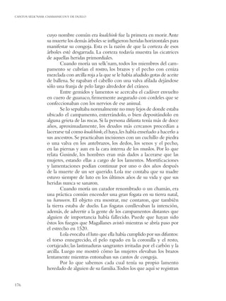 CANTOS SELK’NAM: CHAMANICOS Y DE DUELO




                 cuyo nombre común era kualchink fue la primera en morir. Ante
                 su muerte los demás árboles se inﬂigieron heridas horizontales para
                 manifestar su congoja. Esta es la razón de que la corteza de esos
                 árboles esté desgarrada. La corteza todavía muestra las cicatrices
                 de aquellas heridas primordiales.
                         Cuando moría un selk’nam, todos los miembros del cam-
                 pamento se cubrían el rostro, los brazos y el pecho con ceniza
                 mezclada con arcilla roja a la que se le había añadido gotas de aceite
                 de ballena. Se rapaban el cabello con una valva aﬁlada dejándose
                 sólo una franja de pelo largo alrededor del cráneo.
                         Entre gemidos y lamentos se acercaba el cadáver envuelto
                 en cuero de guanaco, ﬁrmemente asegurado con cordeles que se
                 confeccionaban con los nervios de ese animal.
                         Se lo sepultaba normalmente no muy lejos de donde estaba
                 ubicado el campamento, enterrándolo, o bien depositándolo en
                 alguna grieta de las rocas. Si la persona difunta tenía más de doce
                 años, aproximadamente, los deudos más cercanos procedían a
                 lacerarse tal como kualchink, el haya, les había enseñado a hacerlo a
                 sus ancestros. Se practicaban incisiones con un cuchillo de piedra
                 o una valva en los antebrazos, los dedos, los senos y el pecho,
                 en las piernas y aun en la cara interna de los muslos. Por lo que
                 relata Gusinde, los hombres eran más dados a lacerarse que las
                 mujeres, estando ellas a cargo de los lamentos. Mortiﬁcaciones
                 y lamentaciones podían continuar por uno o dos años después
                 de la muerte de un ser querido. Lola me contaba que su madre
                 estuvo siempre de luto en los últimos años de su vida y que sus
                 heridas nunca se sanaron.
                         Cuando moría un cazador renombrado o un chamán, era
                 una práctica común encender una gran fogata en su tierra natal,
                 su haruwen. El objeto era mostrar, me contaron, que también
                 la tierra estaba de duelo. Las fogatas conllevaban la intención,
                 además, de advertir a la gente de los campamentos distantes que
                 alguien de importancia había fallecido. Puede que hayan sido
                 éstos los fuegos que Magallanes avistó mientras se abría paso por
                 el estrecho en 1520.
                         Lola evocaba el luto que ella había cumplido por sus difuntos:
                 el torso ennegrecido, el pelo rapado en la coronilla y el resto,
                 cortajeado; las lastimaduras sangrantes irritadas por el carbón y la
                 arcilla. Luego me mostró cómo las mujeres elevaban los brazos
                 lentamente mientras entonaban sus cantos de congoja.
                         Por lo que sabemos cada cual tenía su propio lamento
                 heredado de alguien de su familia.Todos los que aquí se registran


176
 