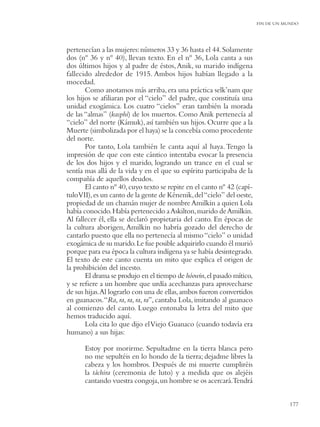 FIN DE UN MUNDO




pertenecían a las mujeres: números 33 y 36 hasta el 44. Solamente
dos (nº 36 y nº 40), llevan texto. En el nº 36, Lola canta a sus
dos últimos hijos y al padre de éstos, Anik, su marido indígena
fallecido alrededor de 1915. Ambos hijos habían llegado a la
mocedad.
       Como anotamos más arriba, era una práctica selk’nam que
los hijos se aﬁliaran por el “cielo” del padre, que constituía una
unidad exogámica. Los cuatro “cielos” eran también la morada
de las “almas” (kasphi) de los muertos. Como Anik pertenecía al
“cielo” del norte (Kámuk), así también sus hijos. Ocurre que a la
Muerte (simbolizada por el haya) se la concebía como procedente
del norte.
       Por tanto, Lola también le canta aquí al haya. Tengo la
impresión de que con este cántico intentaba evocar la presencia
de los dos hijos y el marido, logrando un trance en el cual se
sentía mas allá de la vida y en el que su espíritu participaba de la
compañía de aquellos deudos.
       El canto nº 40, cuyo texto se repite en el canto nº 42 (capí-
tuloVII), es un canto de la gente de Kénenik, del “cielo” del oeste,
propiedad de un chamán mujer de nombre Amilkin a quien Lola
había conocido. Había pertenecido a Askilton, marido de Amilkin.
Al fallecer él, ella se declaró propietaria del canto. En épocas de
la cultura aborigen, Amilkin no habría gozado del derecho de
cantarlo puesto que ella no pertenecía al mismo “cielo” o unidad
exogámica de su marido. Le fue posible adquirirlo cuando él murió
porque para esa época la cultura indígena ya se había desintegrado.
El texto de este canto cuenta un mito que explica el origen de
la prohibición del incesto.
       El drama se produjo en el tiempo de hóowin,el pasado mítico,
y se reﬁere a un hombre que urdía acechanzas para aprovecharse
de sus hijas.Al lograrlo con una de ellas, ambos fueron convertidos
en guanacos. “Ra, ra, ra, ra, ra”, cantaba Lola, imitando al guanaco
al comienzo del canto. Luego entonaba la letra del mito que
hemos traducido aquí.
       Lola cita lo que dijo el Viejo Guanaco (cuando todavía era
humano) a sus hijas:

      Estoy por morirme. Sepultadme en la tierra blanca pero
      no me sepultéis en lo hondo de la tierra; dejadme libres la
      cabeza y los hombros. Después de mi muerte cumpliréis
      la táchira (ceremonia de luto) y a medida que os alejéis
      cantando vuestra congoja, un hombre se os acercará.Tendrá


                                                                                  177
 