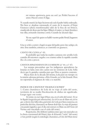 CANTOS SELK’NAM: CHAMANICOS Y DE DUELO




                        mi misma apariencia, pero no seré yo. Pedirá haceros el
                        amor. Haced como él diga.

                 Y cuando murió, las hijas hicieron tal cual el padre había ordenado.
                 No bien se alejaban entonando el canto de la muerte, el Viejo
                 Guanaco (ahora transformado) salió de la fosa de un brinco,
                 enardecido de deseo por las hijas. Olfateó el rastro y se lanzó frenético
                 tras ellas, orinando mientras corría. Cuando las alcanzó dijo:

                        Yo soy aquel de quien os habló vuestro padre.Venid, hagamos
                        el amor.

                 Una se echó a correr y logró escapar del padre, pero éste sedujo a la
                 otra. Esta también, entonces, se convirtió en guanaco.

                 CANTO DE CUNA (nº 45)
                        Es probable que todas las madres cantaran este arrullo. Lola
                 cantaba álá mientras cargaba a su criatura sobre la espalda cuando
                 iba a la costa a pescar.

                 CANTOS APRENDIDOS EN LA MISION (nº 46 y nº 47)
                      Las monjas procuraban que los indígeneas aprendiesen las
                 letanías en latín; estos dos cantos son las versiones de Lola. Solía
                 decir que le gustaba cantarlas para que Dios se pusiera contento.
                      Hacia ﬁnes de la década del treinta, Lola pasó un tiempo en
                 la misión salesiana próxima a Río Grande, en la Isla Grande. Pero
                 no soportaba el régimen de vida y se marchó.


                 INDICE DE CANTOS Y TRADUCCIONES9
                 1. Canto chamánico de Lola de su viaje al cielo del oeste,
                 territorio de su madre. Vocalización de sílabas sin signiﬁcado.
                 Luego sigue este texto:
                         Yo (estoy en ese) lugar (Ham-nia, en el cielo del oeste). Yo no
                 he llegado (negación por aﬁrmación). Los de la casa de Ham-nia, de los
                 que se fueron (los fallecidos, parientes de Lola por línea materna; en
                 particular dos tíos, chamanes) me llaman desde lejos. La oreja del guanaco
                 está parada (signiﬁca que el día está sereno) en Ham-nia del Viento (el
                 Viento está vinculado con el cielo del oeste).
                         Repetición. Dos klóketen (adolescentes que son iniciados en
                 la choza ceremonial del Hain), hijos de Kénenik (“cielo” del oeste)
                 se han partido (según la mitología chamánica, el rito del Hain tiene


178
 