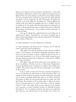 FIN DE UN MUNDO




lugar en los cielos así como en la tierra)...Vocalización ...Estoy sobre
las pisadas de aquellos que se fueron.Voy andando por la pisada hacia el
Hain de Ham-nia. Estoy (ahora) sentada sobre la cama (nido, morada)
allí. Estoy cantando. Estoy cantando (en lugar de) las madres guanaco
(también se asocia el guanaco al cielo occidental), de aquellos que
se fueron, en la casa de Ham-nia...Vocalización... Estoy perdida (en la
senda) yendo hacia Ham-nia (signiﬁca que no se perdió). Voy tras
las pisadas de los dos padres (sus dos tíos maternos, chamanes), de
quienes se fueron (murieron) canto en el Hain (del cielo occidental).
Repetición... Vocalización... Estoy (ahora) sentada (presente) en
la cama del Hain.
        Creo que he llegado. Voy andando hacia la casa de Ham-nia, de
aquellos que se fueron... Vocalización... Los rastros de aquellos que se
fueron no están aquí (negación que vale por aﬁrmación). Voy andando
hacia el Hain de Ham-nia.

2. Canto chamánico de Lola. Solamente vocalizado.

3. Canto chamánico de K’oin-xo’on10; termina con el viaje de
Lola al cielo del oeste.Vocalización...
        Aim-shoink. Che’num K’oin (Evocaciones de una cordillera
mítica y de Che’num, un símbolo del poder chamánico que se
asocia al cielo del norte, el cual se ﬁliaba K’oin-xo’on). No se
me ha dado (permitido ir a) K’oin de Aim-shoink (negación que
vale por aﬁrmación para hacer referencia a la hermosa cordillera
en el cielo del norte).
        Solo llegué hasta aquí (por medio de) el arco (poder) de la
K’oin (cordillera). Allí tomo asiento en Aim-shoink. Repetición.
Chanwin (profeta) me dio un lugar en la cordillera. Deseo hablar de la
cordillera. He tomado asiento allí. Me han transportado a la Cordillera
de Aim-shoink.
        Estoy sentado en el lugar del Che’num, cantando. Repetición.
Un xo’on (chamán) de Aim-shoink me lo dio (el poder). Pido a mi
cuñado el Viento la ﬂecha del guanaco (poder chamánico asociado
con el cielo occidental del Viento), pero me la rehúsa. La ﬂecha
del guanaco de Ham-nia (evocación del lugar de poder del cielo
del Oeste). Dos hombres, no de mi cielo (como se dijo más arriba,
K’oin-xo’on pertenecía al “cielo” del norte y aquí su espíritu
visita al “cielo” del oeste, el de sus dos esposas), están sentados
con un guanaco y un perro (también el perro es símbolo de poder
chamánico). No me entregan el guanaco (de nuevo una negación
que vale por una aﬁrmación). Lo (el poder) deseo. Estoy solo.


                                                                                      179
 