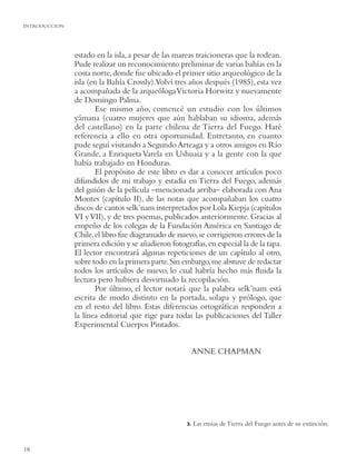INTRODUCCION




               estado en la isla, a pesar de las mareas traicioneras que la rodean.
               Pude realizar un reconocimiento preliminar de varias bahías en la
               costa norte, donde fue ubicado el primer sitio arqueológico de la
               isla (en la Bahía Crossly).Volví tres años después (1985), esta vez
               a acompañada de la arqueóloga Victoria Horwitz y nuevamente
               de Domingo Palma.
                      Ese mismo año, comencé un estudio con los últimos
               yámana (cuatro mujeres que aún hablaban su idioma, además
               del castellano) en la parte chilena de Tierra del Fuego. Haré
               referencia a ello en otra oportunidad. Entretanto, en cuanto
               pude seguí visitando a Segundo Arteaga y a otros amigos en Río
               Grande, a Enriqueta Varela en Ushuaia y a la gente con la que
               había trabajado en Honduras.
                      El propósito de este libro es dar a conocer artículos poco
               difundidos de mi trabajo y estadía en Tierra del Fuego, además
               del guión de la película –mencionada arriba– elaborada con Ana
               Montes (capítulo II), de las notas que acompañaban los cuatro
               discos de cantos selk’nam interpretados por Lola Kiepja (capítulos
               VI y VII), y de tres poemas, publicados anteriormente. Gracias al
               empeño de los colegas de la Fundación América en Santiago de
               Chile, el libro fue diagramado de nuevo, se corrigieron errores de la
               primera edición y se añadieron fotografías, en especial la de la tapa.
               El lector encontrará algunas repeticiones de un capítulo al otro,
               sobre todo en la primera parte. Sin embargo, me abstuve de redactar
               todos los artículos de nuevo, lo cual habría hecho más ﬂuida la
               lectura pero hubiera desvirtuado la recopilación.
                      Por último, el lector notará que la palabra selk’nam está
               escrita de modo distinto en la portada, solapa y prólogo, que
               en el resto del libro. Estas diferencias ortográﬁcas responden a
               la línea editorial que rige para todas las publicaciones del Taller
               Experimental Cuerpos Pintados.


                                                      ANNE CHAPMAN




                                                    3.   Las etnias de Tierra del Fuego antes de su extinción.


18
 