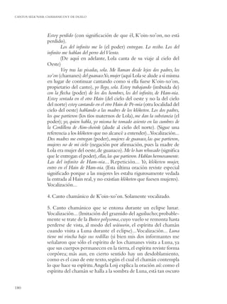 CANTOS SELK’NAM: CHAMANICOS Y DE DUELO




                 Estoy perdido (con signiﬁcación de que él, K’oin-xo’on, no está
                 perdido).
                        Los del inﬁnito me lo (el poder) entregan. Lo recibo. Los del
                 inﬁnito me hablan del perro del Viento.
                        (De aquí en adelante, Lola canta de su viaje al cielo del
                 Oeste)
                        Voy tras las pisadas, sola. Me llaman desde lejos dos padres, los
                 xo’on (chamanes) del guanaco.Yo, mujer (aquí Lola se alude a sí misma
                 en lugar de continuar cantando como si ella fuese K’oin-xo’on,
                 propietario del canto), yo llego, sola. Estoy trabajando (imbuida de)
                 con la ﬂecha (poder) de los dos hombres, los del inﬁnito, de Ham-nia.
                 Estoy sentada en el otro Hain (del cielo del oeste y no la del cielo
                 del norte) estoy cantando en el otro Hain de Pe-mia (otra localidad del
                 cielo del oeste) hablando a las madres de los klóketen. Los dos padres,
                 los que partieron (los tíos maternos de Lola), me dan la substancia (el
                 poder); yo, quien habla, yo misma he tomado asiento en las cumbres de
                 la Cordillera de Aim-shoink (alude al cielo del norte). (Sigue una
                 referencia a los klóketen que no alcancé a entender)...Vocalización...
                 Dos madres me entregan (poder), mujeres de guanaco, las que partieron,
                 mujeres no de mi cielo (negación por aﬁrmación, pues la madre de
                 Lola era mujer del oeste, de guanaco). Me lo han rehusado (signiﬁca
                 que le entregan el poder), ellas, las que partieron. Hablan hermosamente.
                 Las del inﬁnito de Ham-nia... Repetición... Yo, klóketen mujer,
                 entro en el Hain de Ham-nia. (Esta última oración reviste especial
                 signiﬁcado porque a las mujeres les estaba rigurosamente vedada
                 la entrada al Hain real, y no existían klóketen que fuesen mujeres).
                 Vocalización...

                 4. Canto chamánico de K’oin-xo’on. Solamente vocalizado.

                 5. Canto chamánico que se entona durante un eclipse lunar.
                 Vocalización... (Imitación del graznido del aguilucho; probable-
                 mente se trate de la Buteo polysoma, cuyo vuelo se remonta hasta
                 perderse de vista, al modo del wáiuwin, el espíritu del chamán
                 cuando visita a Luna durante el eclipse)... Vocalización... Luna
                 tiene mi vincha bajo sus rodillas (si bien mis dos informantes me
                 señalaron que sólo el espíritu de los chamanes visita a Luna, ya
                 que sus cuerpos permanecen en la tierra, el espíritu reviste forma
                 corpórea; más aun, en cierto sentido hay un desdoblamiento,
                 como es el caso de este texto, según el cual el chamán contempla
                 lo que hace su espíritu. Angela Loij explica la oración así: como el
                 espíritu del chamán se halla a la sombra de Luna, está tan oscuro


180
 