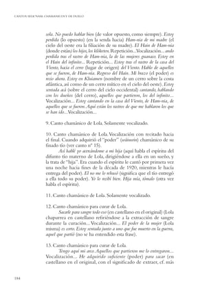 CANTOS SELK’NAM: CHAMANICOS Y DE DUELO




                 sola. No puedo hablar bien (de valor opuesto, como siempre). Estoy
                 perdida (lo opuesto) (en la senda hacia) Ham-nia de mi madre (el
                 cielo del oeste era la ﬁliación de su madre). El Hain de Ham-nia
                 (donde están) los hijos, los klóketen. Repetición...Vocalización...ando
                 perdida tras el rastro de Ham-nia, la de las mujeres guanaco. Estoy en
                 el Hain del inﬁnito... Repetición... Estoy tras el rastro de la casa del
                 Viento, hacia el cerro (lugar de origen) del Viento. Hablo de aquellos
                 que se fueron, de Ham-nia. Regreso del Hain. Mi brazo (el poder) es
                 recio ahora. Estoy en Kluiamen (nombre de un cerro sobre la costa
                 atlántica, así como de un cerro mítico en el cielo del oeste). Estoy
                 sentada acá (sobre el cerro del cielo occidental) cantando, hablando
                 con los dueños (del cerro), aquellos que partieron, los del inﬁnito...
                 Vocalización... Estoy cantando en la casa del Viento, de Ham-nia, de
                 aquellos que se fueron. Aquí están los rastros de que me hablaron los que
                 se han ido...Vocalización...

                 9. Canto chamánico de Lola. Solamente vocalizado.

                 10. Canto chamánico de Lola. Vocalización con recitado hacia
                 el ﬁnal. Cuando adquirió el “poder” (wáiuwin) chamánico de su
                 ﬁnado tío (ver canto nº 15).
                         Así hablé yo acercándome a mi hija (aquí habla el espíritu del
                 difunto tío materno de Lola, dirigiéndose a ella en un sueño, y
                 la trata de “hija”. Era cuando el espíritu le cantó por primera vez
                 una noche hacia ﬁnes de la década de 1920, mientras le hacía
                 entrega del poder). El no me lo rehusó (signiﬁca que el tío entregó
                 a ella todo su poder). Yo lo recibí bien. Hija mía, tómalo (otra vez
                 habla el espíritu).

                 11. Canto chamánico de Lola. Solamente vocalizado.

                 12. Canto chamánico para curar de Lola.
                        Sacarle para sangre todo eso (en castellano en el original) (Lola
                 chapurrea en castellano reﬁriéndose a la extracción de sangre
                 durante la curación... Vocalización... El poder de la mujer (Lola
                 misma) es corto. Estoy sentada junto a uno que fue muerto en la guerra,
                 aquel que partió (no se ha entendido esta frase).

                 13. Canto chamánico para curar de Lola.
                        Tengo aquí mi arco. Aquellos que partieron me lo entregaron...
                 Vocalización... He adquirido suﬁciente (poder) para sacar (en
                 castellano en el original, con el signiﬁcado de extraer, cf. más


184
 