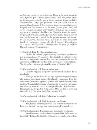 FIN DE UN MUNDO




arriba), para curar (con mi poder) sola. El que se fue comía (cantaba)
solo. Aquellos que se fueron (evocación). Mis dos padres (tíos)
me lo entregaron. Aquellos que se fueron murieron de enfermedad...
Vocalización... Digo que yo puedo sacar (en castellano en el
original) la enfermedad de la persona que acude a mí...Vocalización...
Repetición. No alcanzo a ver la mano (poder para curar) del
xo’on (chamán-médico) koliot (palabra selk’nam que signiﬁca
capas-rojas y designa a los blancos). El espíritu de mis dos padres,
los que partieron (evocación). La mujer ésta (Lola) tiene el arco. El
arco está dentro de mí, el arco de los dos que murieron de enfermedad,
los que se fueron... Vocalización... La mujer no anda extraviada
(alude al rastro que conduce al cielo del oeste). Tengo el perro
de Ham-nia...Vocalización... El brazo del xo’on-koliot (el médico
blanco) no cura...Vocalización...

14. Canto de Lola del Hain.Vocalización...
       El canto del “canario”, pájaro k’méyu (la penúltima palabra está
dicha en castellano: el “canario” está vinculado al cielo del oeste;
la última, designa cierto tipo de canto que cantaban durante la
ceremonia del Hain las madres de los jóvenes que se iniciaban)...
Vocalización... (véase capítulo VII cantos nº 26 al nº 41)11.

15. Canto chamánico de Lola.Vocalización...
       Cuando adquirió el “poder” (wáiuwin) chamánico de su
ﬁnado tío.
       Viene (el poder) hacia mí. Me llegó el primer día (signiﬁca que
ella no tuvo que esperar para recibir el poder chamánico de su tío)
como un ﬁlo (en toda su agudeza). ¿Dónde estás, hija mía? (como en el
canto nº 10, aquí el espíritu de su difunto tío la busca en un sueño
con el ﬁn de investirla con el poder que él tenía)...Vocalización...
Repetición. Lo (el poder) de la casa de Ham-nia (en el cielo del
oeste, del tío)...Vocalización (véase canto nº 10).

16. Canto chamánico de Lola. Solamente vocalizado.

17. Canto chamánico de Tael. Solamente vocalizado.
      Tael, hijo de un tío segundo de Lola –sobrino del abuelo de
Lola por vía materna– que era chamán con plenos poderes.

18. Canto chamánico de un aprendiz. Solamente vocalizado.
      Era el hermano del abuelo materno de Lola. Falleció en su
juventud y Lola no lo alcanzó a conocer ni recordaba su nombre.


                                                                                     185
 