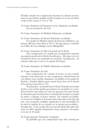 CANTOS SELK’NAM: CHAMANICOS Y DE DUELO




                 El había cantado esta composición mientras era chamán novicio,
                 antes de que hubiese podido recibir el poder en el caso de haber
                 vivido (véase cantos nº 34 y nº 35).

                 19. Canto chamánico de Yinyamen-xo’on. Solamente vocalizado.
                       Era un tío paterno de Lola.

                 20. Canto chamánico de Minkiol. Solamente vocalizado.

                 21. Canto chamánico de Kausel. Solamente vocalizado.
                        Es el padre de Minkiol, abuelo de Francisco Minkiol, y un
                 famoso selk’nam (véase fotos nº 45 y nº 46) que aparece a menudo
                 en el libro de Lucas Bridges (véase bibliografía).

                 22. Canto chamánico de Mai-ich, prueba de la ﬂecha.
                        Esta composición era cantada por el propietario mientras
                 ejecutaba la prueba de la ﬂecha.Vocalización... Mi cuerpo está en la
                 oscuridad.Yo mismo voy a perforarlo con una ﬂecha...Vocalización... (el
                 extraño ruido que se oye es el crepitar del fuego).

                 23. Canto chamánico de Tilshik. Solamente vocalizado.

                 24. Canto chamánico de Lola.
                         Esta composición fue cantada al menos en una ocasión
                 mientras Lola intervenía en una competencia (kashwáiuwin-jir)
                 con Ishtón, cuyo nombre chamánico era Jashkit-xo’on, padre de
                 Rafaela y Esteban Ishtón, quien murió hacia ﬁnes de la década
                 del cuarenta (véase foto nº 31).
                         Vocalización... recitación hacia el ﬁnal.El (poder) de la mujer
                 (Lola) es corto, (el de) aquellos que partieron, ése (su poder) no es corto.
                 Estoy haciendo crujir (ropas de cuero de guanaco, tal como hacían
                 los chamanes para incrementar su estimulación al entrar en estado
                 de trance o durante el trance mismo). Voy andando con Jashkit-
                 xo’on hacia la Cordillera de Ai-maako (otro sitio mítico del cielo del
                 este, cuya escarpada cordillera signiﬁcaba el más formidable de
                 los retos al espíritu de un chamán en su intento por escalarla)...
                 Vocalización... Estoy sentada sobre un tronco (de árbol) allá (cada cielo
                 tiene un árbol sagrado). Repetición. Estoy cantando en Ai-maako,
                 en la casa de Ai-maako.

                 25. Canto guerrero. Solamente vocalizado.
                       Es probable que esta composición haya sido cantada por


186
 