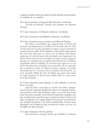 FIN DE UN MUNDO




cualquier chamán varón que hubiese tenido el poder de pronosticar
el resultado de un combate.

26. Canto chamánico de Kuautl-tlal. Solamente vocalizado.
      “El hijo de Kuautl”: llevaba este nombre un afamado
chamán.

27. Canto chamánico de Kunyol, solamente vocalizado.

28. Canto chamánico de Ashkiltón, solamente vocalizado.

29. Canto chamánico para encantar una ballena de Kaisiya.
       (Se imita a una ballena que agoniza bajo el efecto del
reciente encantamiento). La ballena está montada sobre mí. Está
sentada sobre mí. La estoy esperando (se espera a que el chamán la
arrastre hasta la orilla). Estoy hablando en Aim-shoink (sitio mítico
del cielo del norte que se asocia con la ballena, del mismo
modo que el cielo de oeste está vinculado con el guanaco). La
ballena macho (evocación). La ballena, mi padre, está por ahogarme
(porque se considera que el espíritu del chamán trae la ballena
cargándola sobre la espalda). (La oración que sigue no se oye
bien). Vocalización (continúa una imitación de las gaviotas
que revolotean sobre la ballena muerta cuando va siendo
arrastrada por la corriente hacia la playa). Vocalización. La
estoy esperando. Hablo del aceite de ballena que pronto hará relucir
los negros guijarros de Kasten (una bahía sobre la costa norte
de la Isla Grande).

30. Canto chamánico para despejar el cielo nublado en caso de
lluvia o nevada.
       Que (el cielo) se corte (que se “corten” las nubes y desapa-
rezcan). El cielo encapotado.Repetición.Que no me empapen de lluvia.
¿Por qué llueve tanto? Que (la lluvia) regrese a su casa de Aim-shoink
(cielo del norte asociado con la lluvia). Repetición (soplidos, más
que vocalizaciones, para hacer que se alejen las nubes). (Lola se rió
aquí, recordando a un amigo, Kankot, famoso por sus travesuras,
que simulaba pedorrear a las nubes mostrándoles el trasero para
agraviarlas con el objeto de que se fueran de vuelta a su casa, a la
Cordillera de Aim-shoink.)

31. Canto chamánico del rito peshere.
      Este pertenece al grupo haush, que habitaba el extremo


                                                                                    187
 