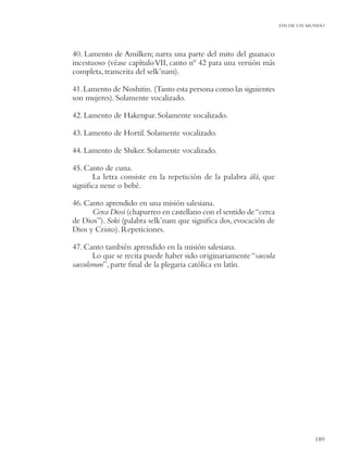 FIN DE UN MUNDO




40. Lamento de Amilken; narra una parte del mito del guanaco
incestuoso (véase capítulo VII, canto nº 42 para una versión más
completa, transcrita del selk’nam).

41. Lamento de Noshitin. (Tanto esta persona como las siguientes
son mujeres). Solamente vocalizado.

42. Lamento de Hakenpar. Solamente vocalizado.

43. Lamento de Hortil. Solamente vocalizado.

44. Lamento de Shiker. Solamente vocalizado.

45. Canto de cuna.
      La letra consiste en la repetición de la palabra álá, que
signiﬁca nene o bebé.

46. Canto aprendido en una misión salesiana.
      Cerca Diosi (chapurreo en castellano con el sentido de “cerca
de Dios”). Soki (palabra selk’nam que signiﬁca dos, evocación de
Dios y Cristo). Repeticiones.

47. Canto también aprendido en la misión salesiana.
       Lo que se recita puede haber sido originariamente “saecula
saeculorum”, parte ﬁnal de la plegaria católica en latín.




                                                                                 189
 