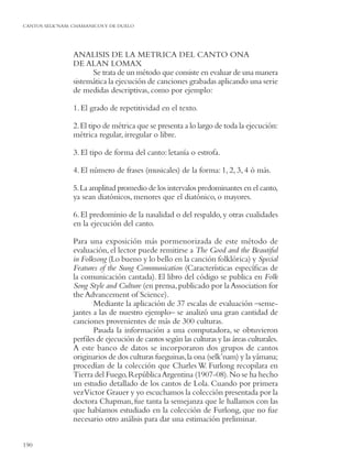 CANTOS SELK’NAM: CHAMANICOS Y DE DUELO




                 ANALISIS DE LA METRICA DEL CANTO ONA
                 DE ALAN LOMAX
                       Se trata de un método que consiste en evaluar de una manera
                 sistemática la ejecución de canciones grabadas aplicando una serie
                 de medidas descriptivas, como por ejemplo:

                 1. El grado de repetitividad en el texto.

                 2. El tipo de métrica que se presenta a lo largo de toda la ejecución:
                 métrica regular, irregular o libre.

                 3. El tipo de forma del canto: letanía o estrofa.

                 4. El número de frases (musicales) de la forma: 1, 2, 3, 4 ó más.

                 5. La amplitud promedio de los intervalos predominantes en el canto,
                 ya sean diatónicos, menores que el diatónico, o mayores.

                 6. El predominio de la nasalidad o del respaldo, y otras cualidades
                 en la ejecución del canto.

                 Para una exposición más pormenorizada de este método de
                 evaluación, el lector puede remitirse a The Good and the Beautiful
                 in Folksong (Lo bueno y lo bello en la canción folklórica) y Special
                 Features of the Sung Communication (Características especíﬁcas de
                 la comunicación cantada). El libro del código se publica en Folk
                 Song Style and Culture (en prensa, publicado por la Association for
                 the Advancement of Science).
                        Mediante la aplicación de 37 escalas de evaluación –seme-
                 jantes a las de nuestro ejemplo– se analizó una gran cantidad de
                 canciones provenientes de más de 300 culturas.
                        Pasada la información a una computadora, se obtuvieron
                 perﬁles de ejecución de cantos según las culturas y las áreas culturales.
                 A este banco de datos se incorporaron dos grupos de cantos
                 originarios de dos culturas fueguinas, la ona (selk’nam) y la yámana;
                 procedían de la colección que Charles W. Furlong recopilara en
                 Tierra del Fuego, República Argentina (1907-08). No se ha hecho
                 un estudio detallado de los cantos de Lola. Cuando por primera
                 vez Victor Grauer y yo escuchamos la colección presentada por la
                 doctora Chapman, fue tanta la semejanza que le hallamos con las
                 que habíamos estudiado en la colección de Furlong, que no fue
                 necesario otro análisis para dar una estimación preliminar.


190
 