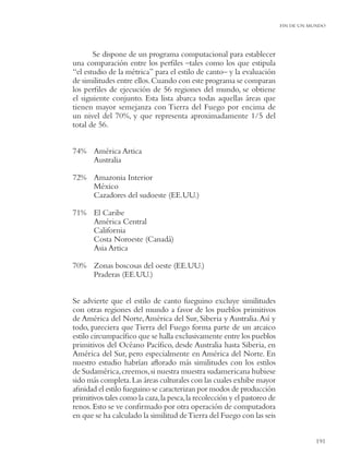 FIN DE UN MUNDO




       Se dispone de un programa computacional para establecer
una comparación entre los perﬁles –tales como los que estipula
“el estudio de la métrica” para el estilo de canto– y la evaluación
de similitudes entre ellos. Cuando con este programa se comparan
los perﬁles de ejecución de 56 regiones del mundo, se obtiene
el siguiente conjunto. Esta lista abarca todas aquellas áreas que
tienen mayor semejanza con Tierra del Fuego por encima de
un nivel del 70%, y que representa aproximadamente 1/5 del
total de 56.


74% América Artica
    Australia

72% Amazonia Interior
    México
    Cazadores del sudoeste (EE.UU.)

71% El Caribe
    América Central
    California
    Costa Noroeste (Canadá)
    Asia Artica

70% Zonas boscosas del oeste (EE.UU.)
    Praderas (EE.UU.)


Se advierte que el estilo de canto fueguino excluye similitudes
con otras regiones del mundo a favor de los pueblos primitivos
de América del Norte, América del Sur, Siberia y Australia. Así y
todo, pareciera que Tierra del Fuego forma parte de un arcaico
estilo circumpacíﬁco que se halla exclusivamente entre los pueblos
primitivos del Océano Pacíﬁco, desde Australia hasta Siberia, en
América del Sur, pero especialmente en América del Norte. En
nuestro estudio habrían aﬂorado más similitudes con los estilos
de Sudamérica, creemos, si nuestra muestra sudamericana hubiese
sido más completa. Las áreas culturales con las cuales exhibe mayor
aﬁnidad el estilo fueguino se caracterizan por modos de producción
primitivos tales como la caza, la pesca, la recolección y el pastoreo de
renos. Esto se ve conﬁrmado por otra operación de computadora
en que se ha calculado la similitud de Tierra del Fuego con las seis


                                                                                      191
 