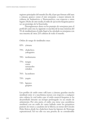 CANTOS SELK’NAM: CHAMANICOS Y DE DUELO




                 regiones principales del mundo. En ella, el par que forman selk’nam
                 y yámana aparece como el más semejante a mayor número de
                 culturas de Sudamérica y Norteamérica, con respecto a otros
                 lugares. Dicho de otro modo, el estilo de ejecución fueguina parece
                 ser un prototipo de la Amerindia.
                        Detengámonos ahora en los puntajes de semejanza para el
                 perﬁl del canto ona. La siguiente es una lista de las tasas máximas del
                 5% de similitud para el estilo.Aquí se ha calculado su semejanza con
                 una muestra de otras 233 culturas de todo el mundo.


                 Orden de rango de similitudes onas:

                 83% yámana

                 79% chukchees
                     yukaguires

                 78% tarahumaras

                 77% tungus
                     cunas
                     samoyedos
                     ostiakos

                 76% lacandones

                 75% yaquis

                 74% lapones
                     guajiros


                 Los perﬁles de estilo entre selk’nam y yámana guardan mucha
                 similitud entre sí y muchísima menos con respecto a cualquier
                 otra cultura, lo cual indica que el estilo musical fueguino se ha
                 desarrollado durante un tiempo prolongado en un estado de
                 aislamiento. Por otra parte, el estilo ona tiene una asombrosa
                 similitud con un estilo de canto hallado entre los primitivos
                 pastores de renos y cazadores de la Siberia en torno del Círculo
                 Polar Artico, desde los chukchees hasta los lapones de Noruega
                 septentrional. Tal vez ello sea una prueba de su considerable


192
 