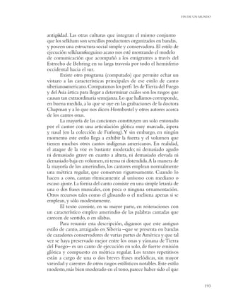 FIN DE UN MUNDO




antigüdad. Las otras culturas que integran el mismo conjunto
      e
que los selk’ am son sencillos productores organizados en bandas,
             n
y poseen una estructura social simple y conservadora. El estilo de
ejecución selk’ am-ueguino acaso nos esté mostrando el modelo
                n f
de comunicación que acompañó a los emigrantes a través del
Estrecho de Behring en su larga travesía por todo el hemisferio
occidental hacia el sur.
        Existe otro programa (computado) que permite echar un
vistazo a las características principales de ese estilo de canto
siberiano-mericano. Comparamos los perﬁ les de Tierra del Fuego
          a
y del Asia ártica para llegar a determinar cuáles son los rasgos que
causan tan extraordinaria semejanza. Lo que hallamos corresponde,
en buena medida, a lo que se oye en las grabaciones de la doctora
Chapman y a lo que nos dicen Hornbostel y otros autores acerca
de los cantos onas.
        La mayoría de las canciones constituyen un solo entonado
por el cantor con una articulación glótica muy marcada, áspera
y nasal (en la colección de Furlong). Y sin embargo, en ningún
momento este estilo llega a exhibir la fuerza y el volumen que
tienen muchos otros cantos indígenas americanos. En realidad,
el ataque de la voz es bastante moderado; ni demasiado agudo
ni demasiado grave en cuanto a altura, ni demasiado elevada ni
demasiado baja en volumen, ni tensa ni distendida.A la manera de
la mayoría de los amerindios, los cantores emplean normalmente
una métrica regular, que conservan rigurosamente. Cuando lo
hacen a coro, cantan rítmicamente al unísono con mediano o
escaso ajuste. La forma del canto consiste en una simple letanía de
una o dos frases musicales, con poca o ninguna ornamentación.
Otros recursos tales como el glissando o el melisma apenas si se
emplean, y sólo modestamente.
        El texto consiste, en su mayor parte, en reiteraciones con
un característico empleo amerindio de las palabras cantadas que
carecen de sentido, o en sílabas.
        Para resumir esta descripción, digamos que este antiguo
estilo de canto, arraigado en Siberia –que se presenta en bandas
de cazadores conservadores de varias partes de América y que tal
vez se haya preservado mejor entre los onas y yámana de Tierra
del Fuego– es un canto de ejecución en solo, de fuerte emisión
glótica y compuesto en métrica regular. Los textos repetitivos
están a cargo de una o dos breves frases melódicas, sin mayor
variedad y carentes de otros rasgos estilísticos notables. Este estilo
modesto, más bien moderado en el tono, parece haber sido el que


                                                                                    193
 