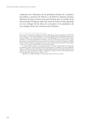 CANTOS SELK’NAM: CHAMANICOS Y DE DUELO




                 emplearon los chamanes de las primitivas bandas de cazadores,
                 pescadores y pastores de Siberia y de América durante muchos
                 milenios. Es para nosotros una gran fortuna que el estudio de la
                 doctora Anne Chapman sobre los cantos de Lola nos haya aportado
                 un rico enfoque de las ideas, los conceptos y los propósitos de
                 esta antigua forma de comunicación humana.


                 Este texto fue traducido del inglés por Nelly E. Bugallo. Acompaña un álbum (nº FE 4176)
                 de dos discos con 47 cantos chamánicos y lamentos, publicado por Folkways/Smithsonian
                 Records Album. 955 L’Enfant Plaza, Suite 7300, Washington, DC 20560. Estos discos
                 también se encuentran disponibles en formato cassette con la misma numeración. Las notas
                 descriptivas y transcripciones de textos han sido realizadas por Anne Chapman (CNRS,
                 París); el análisis métrico, por Alan Lomax y la cinta maestra por Jean Schwarz. Este trabajo
                 contó con la cooperación del Musée de l’Homme, París.
                      La autora desea expresar su agradecimiento al Centre National de la Recherche
                 Scientiﬁque (París), al Consejo Nacional de Investigaciones Cientíﬁcas y Técnicas (Buenos
                 Aires) y a la Wenner-Gren Foundation for Anthropological Research (Nueva York) por las
                 subvenciones que permitieron realizar el trabajo de campo en Tierra del Fuego durante
                 diversos períodos entre los años 1966 y 1976.
                      Agradezco a Gilbert Rouget el esmero que puso en leer este texto.




194
 