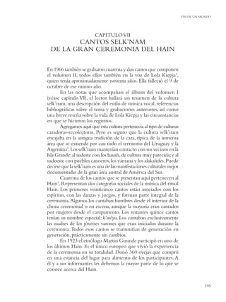 FIN DE UN MUNDO




                         CAPITULO VII
         CANTOS SELK’NAM
  DE LA GRAN CEREMONIA DEL HAIN

En 1966 también se grabaron cuarenta y dos cantos que componen
el volumen II, todos ellos también en la voz de Lola Kiepja1,
quien tenía aproximadamente noventa años. Ella falleció el 9 de
octubre de ese mismo año.
       En las notas que acompañan el álbum del volumen I
(véase capítulo VI), el lector hallará un resumen de la cultura
selk’nam, una descripción del estilo de música vocal, referencias
bibliográﬁcas sobre el tema y grabaciones anteriores, así como
una breve reseña sobre la vida de Lola Kiepja y las circunstancias
en que se hicieron los registros.
       Agregamos aquí que esta cultura pertenecía al tipo de culturas
cazadoras-recolectoras. Pero es seguro que la cultura selk’nam
encajaba en la antigua tradición de la caza, típica de la inmensa
área que se extiende por casi todo el territorio del Uruguay y la
Argentina2.Los selk’nam mantenían contacto con sus vecinos en la
Isla Grande: al sudeste con los haush, de cultura muy parecida; y al
sudoeste con pueblos canoeros, los yámana y los alakalufes. Puede
decirse que la selk’nam es una de las manifestaciones culturales mejor
documentadas de la gran área austral de América del Sur.
       Cuarenta de los cantos que se presentan aquí pertenecen al
Hain3. Representan dos categorías sociales de la música del ritual
Hain. Los primeros veinticinco cantos están asociados con los
espíritus, con las danzas y juegos, y forman parte integral de la
ceremonia. Algunos los cantaban hombres desde el interior de la
choza ceremonial o en escena, aunque la mayoría eran cantados
por mujeres desde el campamento. Los restantes quince cantos
tenían su nombre especial: k’méyu. Los cantaban exclusivamente
las madres de los jóvenes varones que eran iniciados durante la
ceremonia. Todos esos cantos se transmitían de generación en
generación, prácticamente sin cambios.
       En 1923 el etnólogo Martin Gusinde participó en uno de
los últimos Hain. Es el único europeo que vivió la experiencia
de la ceremonia en su totalidad. Donó 360 ovejas que compró
en una estancia del lugar para alimento de los participantes. A
él y a sus informantes les debemos la mayor parte de lo que se
conoce acerca del Hain.


                                                                                    195
 