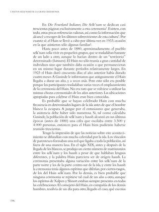 CANTOS SELK’NAM DE LA GRAN CEREMONIA




                        En Die Feuerland Indianer, Die Selk’nam se dedican casi
                trescientas páginas exclusivamente a esta ceremonia4. Existen, con
                todo, otras pocas referencias valiosas, así como la información que
                alcancé a recoger de los últimos sobrevivientes de esta cultura5. Por
                cuanto sé, el Hain se llevó a cabo por última vez en 1933, ocasión
                en la que asistieron sólo algunas familias6.
                        Hasta poco antes de 1880, aproximadamente, el pueblo
                selk’nam solía vivir en pequeños grupos, que se trasladaban bastante
                de un lado a otro, aunque lo hacían dentro de un “territorio”
                determinado (haruwen). El Hain no sólo reunía a gran cantidad de
                individuos sino que también daba ocasión a que permanecieran
                en un mismo lugar durante períodos relativamente largos. En
                1923 el Hain duró cincuenta días; el año anterior había durado
                cuatro meses.A Gusinde le informaron que antiguamente el Hain
                llegaba a durar un año, y a veces más. Pero esto sólo era posible
                porque los participantes trasladaban varias veces el emplazamiento
                de la ceremonia del Hain. No era raro que se volviese a utilizar las
                mismas chozas ceremoniales de los años anteriores. Las ubicaciones
                apropiadas para celebrar el Hain eran bien conocidas.
                        Es probable que se hayan celebrado Hain con mucha
                frecuencia en determinados lugares de la isla antes de que el hombre
                blanco la ocupara. A juzgar por el entusiasmo que generaba,
                la asistencia debe haber sido numerosa. Si, tal como calculaba
                Gusinde, la población de selk’nam y haush alcanzó en sus últimas
                épocas (antes de 1880) una cifra que oscilaba entre 3.500 y
                4.000 personas, entonces para el Hain bien pudieron haberse
                reunido trescientas.
                        Tengo la impresión de que las noticias sobre este aconteci-
                miento se difundían con mucha celeridad por la isla. Los vínculos
                de parentesco formaban una red que ligaba a toda la población, así
                fuera de una manera laxa. En el siglo XIX, antes y después de la
                llegada de los blancos, se produjo un cierto número de matrimonios
                entre los selk’nam y los haush a pesar de que hablaban lenguas
                diferentes, y la palabra Hain pareciera ser de origen haush. La
                ceremonia presentaba alguna variación entre los selk’nam de la
                parte norte y los de la parte centro-sur de la isla, y entre los haush
                la ceremonia tenía algunos espíritus que diferían, por ciertos rasgos,
                de los del Hain selk’nam. Por lo demás, es bien probable que
                ninguna ceremonia se repitiese tal cual de un año a otro, aunque
                los espíritus de Xalpen y Shoort estaban siempre presentes en todas
                las celebraciones. El consejero del Hain, en compañía de los demás
                hombres, resolvía de un día para otro, llegado el caso, qué escenas


196
 