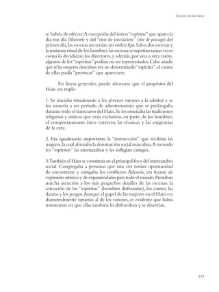 FIN DE UN MUNDO




se habría de ofrecer.A excepción del único “espíritu” que aparecía
día tras día (Shoort) y del “rito de iniciación” (rite de passage) del
primer día, las escenas no tenían un orden ﬁjo. Salvo dos escenas y
la matanza ritual de los hombres, las escenas se repetían tantas veces
como lo decidieran los directores, y además, por una u otra razón,
algunos de los “espíritus” podían no ser representados. Cabe añadir
que si las mujeres deseaban ver un determinado “espíritu”, el cantar
de ellas podía “provocar” que apareciese.

      En líneas generales, puede aﬁrmarse que el propósito del
Hain era triple:

1. Se iniciaba ritualmente a los jóvenes varones a la adultez y se
los sometía a un período de adiestramiento que se prolongaba
durante todo el transcurso del Hain. Se les enseñaba las tradiciones
religiosas y míticas que eran exclusivas, en parte, de los hombres;
el comportamiento ético correcto, las técnicas y las exigencias
de la caza.

2. Era igualmente importante la “instrucción” que recibían las
mujeres, la cual aﬁrmaba la dominación social masculina.A menudo
los “espíritus” las amenazaban y les inﬂigían castigos.

3.También el Hain se constituía en el principal foco del intercambio
social. Congregaba a personas que rara vez tenían oportunidad
de encontrarse y mitigaba los conﬂictos. Además, era fuente de
expresión artística y de expansividades para todo el mundo. Prestaban
mucha atención a los más pequeños detalles de las escenas: la
actuación de los “espíritus” (hombres disfrazados), los cantos, las
danzas y los juegos. Aunque el papel de las mujeres en el Hain era
diametralmente opuesto al de los varones, es evidente que había
momentos en que ellas también lo disfrutaban y se divertían.




                                                                                    197
 