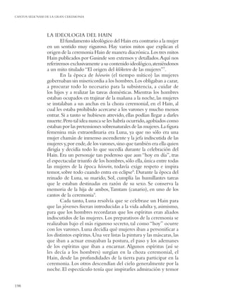 CANTOS SELK’NAM DE LA GRAN CEREMONIA




                LA IDEOLOGIA DEL HAIN
                        El fundamento ideológico del Hain era contrario a la mujer
                en un sentido muy riguroso. Hay varios mitos que explican el
                origen de la ceremonia Hain de manera diacrónica. Los tres mitos
                Hain publicados por Gusinde son extensos y detallados. Aquí nos
                referiremos exclusivamente a su contenido ideológico, ateniéndonos
                a un mito titulado “El origen del klóketen de las mujeres”7.
                        En la época de hóowin (el tiempo mítico) las mujeres
                gobernaban sin misericordia a los hombres. Los obligaban a cazar,
                a procurar todo lo necesario para la subsistencia, a cuidar de
                los hijos y a realizar las tareas domésticas. Mientras los hombres
                estaban ocupados en trajinar de la mañana a la noche, las mujeres
                se instalaban a sus anchas en la choza ceremonial, en el Hain, al
                cual les estaba prohibido acercarse a los varones y mucho menos
                entrar. Si a tanto se hubiesen atrevido, ellas podían llegar a darles
                muerte. Pero tal idea nunca se les habría ocurrido, agobiados como
                estaban por las pretensiones sobrenaturales de las mujeres. La ﬁgura
                femenina más extraordinaria era Luna, ya que no sólo era una
                mujer chamán de inmenso ascendiente y la jefa indiscutida de las
                mujeres y, por ende, de los varones, sino que también era ella quien
                dirigía y decidía todo lo que sucedía durante la celebración del
                Hain. Era un personaje tan poderoso que aun “hoy en día”, tras
                el espectacular triunfo de los hombres, sólo ella, única entre todas
                las mujeres de la época hóowin, todavía exige respeto e inspira
                temor, sobre todo cuando entra en eclipse8. Durante la época del
                reinado de Luna, su marido, Sol, cumplía las humillantes tareas
                que le estaban destinadas en razón de su sexo. Se conserva la
                memoria de la hija de ambos, Tamtam (canario), en uno de los
                cantos de la ceremonia9.
                        Cada tanto, Luna resolvía que se celebrase un Hain para
                que las jóvenes fueran introducidas a la vida adulta y, asimismo,
                para que los hombres recordaran que los espíritus eran aliados
                indiscutidos de las mujeres. Los preparativos de la ceremonia se
                realizaban bajo el más riguroso secreto, tal como “hoy” ocurre
                con los varones. Luna decidía qué mujeres iban a personiﬁcar a
                los distintos espíritus. Una vez listas la pintura y las máscaras, las
                que iban a actuar ensayaban la postura, el paso y los ademanes
                de los espíritus que iban a encarnar. Algunos espíritus (así se
                les decía a los hombres) surgían en la choza ceremonial, el
                Hain, desde las profundidades de la tierra para participar en la
                ceremonia. Los otros descendían del cielo generalmente por la
                noche. El espectáculo tenía que inspirarles admiración y temor


198
 