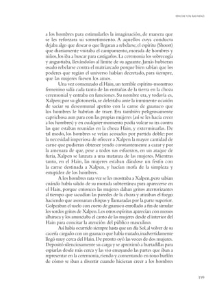 FIN DE UN MUNDO




a los hombres para estimularles la imaginación, de manera que
se les reforzara su sometimiento. A aquellos cuya conducta
dejaba algo que desear o que llegaran a rebelarse, el espíritu (Shoort)
que diariamente visitaba el campamento, morada de hombres y
niños, los iba a buscar para castigarlos. La ceremonia los sobrecogía
y angustiaba, llevándolos al límite de su aguante. Jamás hubieran
osado rebelarse contra el matriarcado porque bien sabían que los
poderes que regían el universo habían decretado, para siempre,
que las mujeres fuesen los amos.
       Una vez comenzado el Hain, un terrible espíritu-monstruo
femenino salía cada tanto de las entrañas de la tierra en la choza
ceremonial y entraba en funciones. Su nombre era, y todavía es,
Xalpen; por su glotonería, se deleitaba ante la inminente ocasión
de saciar su descomunal apetito con la carne de guanaco que
los hombres le habrían de traer. Era también peligrosamente
caprichosa aun para con las propias mujeres (así se les hacía creer
a los hombres) y en cualquier momento podía volcar su ira contra
las que estaban reunidas en la choza Hain, y exterminarlas. De
tal modo, los hombres se veían acosados por partida doble: por
la necesidad imperiosa de ofrecer a Xalpen la mayor cantidad de
carne que pudieran obtener yendo constantemente a cazar y por
la amenaza de que, pese a todos sus esfuerzos, en un ataque de
furia, Xalpen se lanzara a una matanza de las mujeres. Mientras
tanto, en el Hain, las mujeres estaban dándose un festín con
la carne destinada a Xalpen, y hacían mofa de la simpleza y
estupidez de los hombres.
       A los hombres rara vez se les mostraba a Xalpen, pero sabían
cuándo había salido de su morada subterránea para aparecerse en
el Hain, porque entonces las mujeres daban gritos aterrorizantes
al tiempo que sacudían las paredes de la choza y atizaban el fuego
haciendo que asomaran chispas y llamaradas por la parte superior.
Golpeaban el suelo con cuero de guanaco enrollado a ﬁn de simular
los sordos gritos de Xalpen. Los otros espíritus aparecían con menos
alharaca y los anunciaba el canto de las mujeres desde el interior del
Hain para concitar la atención del público masculino.
       Así había ocurrido siempre hasta que un día Sol, al volver de su
cacería cargado con un guanaco que había matado, inadvertidamente
llegó muy cerca del Hain. De pronto oyó las voces de dos mujeres.
Depositó silenciosamente su carga y se aproximó a hurtadillas para
espiarlas desde más cerca y las vio ensayando las partes que iban a
representar en la ceremonia, riendo y comentando en tono burlón
de cómo se iban a divertir cuando hicieran creer a los hombres


                                                                                     199
 