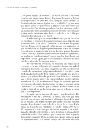 CANTOS SELK’NAM DE LA GRAN CEREMONIA




                Cada poste llevaba un nombre. Los postes del este y del oeste
                eran los más importantes. Estos y los postes del norte y del sur
                eran superiores a los otros tres. Esta jerarquía, como también las
                denominaciones, venían ﬁjadas por la tradición. Hay un mito
                que relata cómo construyeron el primer Hain masculino los
                “superhombres” de hóowin, que tallaron los siete pilares de piedra.
                La choza simbolizaba diferentes esferas del universo y este modelo
                se concretaba, asimismo, sobre la tierra, vale decir en la isla que
                habitaban los selk’nam y los haush.
                       A todo aquel que entrase en el Hain, cosa que hacían todos
                los hombres, el consejero le asignaba un lugar junto al poste que
                le correspondía a su “tierra” (haruwen), el territorio del grupo
                paterno donde, por lo general, había nacido. Los territorios en
                que se dividía la isla llegaban probablemente a más de ochenta
                y a cada uno le correspondía uno de los siete puntos llamados
                “cielos” (sho’on)11. En ciertas oportunidades durante la ceremonia,
                los adultos se pintaban todo el cuerpo con los símbolos de sus
                respectivos “cielos”, pero, por lo que sabemos, a la choza no se la
                pintaba o adornaba de ninguna manera.
                       Al comenzar la ceremonia se encendía una fogata en el
                centro de la choza y se la mantenía encendida durante casi todo el
                transcurso de aquélla. Una línea imaginaria de este a oeste que se
                consideraba sumamente peligrosa corría desde la entrada, a través
                del fuego, hasta el fondo de la choza. Representaba una grieta o
                abismo que se hundía en las profundidades de la tierra. Se decía
                que el fuego surgiría a través de esta hendidura y ciertos espíritus
                ascenderían al Hain atravesando el fuego. Se tomaban grandes
                precauciones al entrar a la choza para no pisar o traspasar dicha
                “hendidura”. Si se entraba por la derecha hacia el norte, no se
                podía ir hacia el sur de la choza, salvo que se volviera a entrar
                por el lado izquierdo.
                       Se tenía mucho cuidado al elegir el emplazamiento. De
                preferencia, al ﬁlo de la arboleda. La entrada del Hain que daba
                hacia el este, siempre miraba hacia el bosque, fuera de la vista
                de las mujeres. Era imprescindible que hubiese un área bastante
                amplia y llana hacia el oeste, vale decir detrás de la choza. En la
                época de Gusinde, esta “pradera” o “prado” medía 200 pasos.
                El campamento, zona en que vivían las mujeres y los niños,
                quedaba ubicado justo frente a la parte trasera de la choza, al otro
                lado de la pradera. Esta pradera, que era un área libre, se puede
                denominar escenario. Debía asegurar un espacio suﬁciente para
                las representaciones, y al mismo tiempo una distancia adecuada


204
 