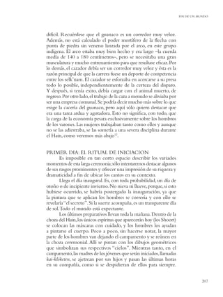 FIN DE UN MUNDO




difícil. Recuérdese que el guanaco es un corredor muy veloz.
Además, no está calculado el poder mortífero de la ﬂecha con
punta de piedra sin veneno lanzada por el arco, en este grupo
indígena. El arco estaba muy bien hecho y era largo –la cuerda
medía de 140 a 180 centímetros–, pero se necesitaba una gran
musculatura y mucho entrenamiento para que resultase eﬁcaz. Por
lo demás, el cazador debía ser un corredor muy veloz y ésta es la
razón principal de que la carrera fuese un deporte de competencia
entre los selk’nam. El cazador se esforzaba en acercarse a su presa
todo lo posible, independientemente de la certeza del disparo.
Y después, si tenía exito, debía cargar con el animal muerto, de
regreso. Por otro lado, el trabajo de la caza a menudo se aliviaba por
ser una empresa comunal.Se podría decir mucho más sobre lo que
exige la cacería del guanaco, pero aquí sólo quiero destacar que
era una tarea ardua y agotadora. Esto no signiﬁca, con todo, que
la carga de la economía pesara exclusivamente sobre los hombros
de los varones. Las mujeres trabajaban tanto como ellos y aunque
no se las adiestraba, se las sometía a una severa disciplina durante
el Hain, como veremos más abajo12.


PRIMER DIA: EL RITUAL DE INICIACION
       Es imposible en tan corto espacio describir los variados
momentos de esta larga ceremonia; sólo intentaremos destacar algunos
de sus rasgos prominentes y ofrecer una impresión de su riqueza y
dramaticidad a ﬁn de ubicar los cantos en su contexto.
       Llega el día inaugural. Es, con toda probabilidad, un día de
otoño o de incipiente invierno. No nieva ni llueve, porque, si esto
hubiese ocurrido, se habría postergado la inauguración, ya que
la pintura que se aplican los hombres se correría y con ello se
revelaría “el secreto”. Si la suerte acompaña, es un transparente día
de sol. Todo el mundo está expectante.
       Los últimos preparativos llevan toda la mañana. Dentro de la
choza del Hain, los únicos espíritus que aparecerán hoy (los Shoort)
se colocan las máscaras con cuidado, y los hombres los ayudan
a pintarse el cuerpo. Poco a poco, sin hacerse notar, la mayor
parte de los hombres van dejando el campamento y se reúnen en
la choza ceremonial. Allí se pintan con los dibujos geométricos
que simbolizan sus respectivos “cielos”. Mientras tanto, en el
campamento, las madres de los jóvenes que serán iniciados, llamadas
kai-klóketen, se ajetrean por sus hijos y pasan las últimas horas
en su compañía, como si se despidieran de ellos para siempre.


                                                                                    207
 