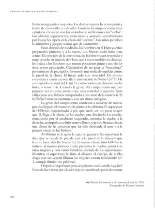 CANTOS SELK’NAM DE LA GRAN CEREMONIA




                Están acongojadas e inquietas. Las demás mujeres las acompañan y
                tratan de consolarlas y calmarlas. También las mujeres comienzan
                a pintarse el cuerpo con los símbolos de su ﬁliación a sus “cielos”.
                Los klóketen, seguramente, están tiesos y azorados, amedrentados
                por lo que les espera en la choza del “secreto”. Los niños perciben
                la atmósfera y juegan menos que de costumbre.
                        Poco después de mediodía, los hombres en el Hain ya están
                preparados: pintados y a la espera. Los Shoort están listos para
                actuar. El consejero de la ceremonia, un hombre mayor, respetado y
                muy versado en materia de Hain, que a veces también es chamán,
                les indica a los hombres que tomen posiciones junto a uno de los
                siete postes principales. Cuidándose de no pisar la “hendidura”
                permanecen de pie, rígidos, formando una rueda de espaldas contra
                la pared de la choza. El fuego arde con vivacidad. De pronto
                empiezan a cantar en voz alta y amenazante ho?ho?ho? (nº 5). Ha
                comenzado el ritual del Hain. El canto continuará durante media
                hora, o acaso más. Cuando la gente del campamento oye por
                primera vez el canto, interrumpe toda actividad y aguarda. Todo
                calla, como si se hubiera transportado a otro nivel de la existencia. El
                ho?ho?ho? resuena estentóreo, con un ritmo enérgico.
                        La gente del campamento comienza a moverse de nuevo,
                pues ha llegado el momento de pintar a los klóketen. El supervisor
                del klóketen, denominado k’pin, que suele ser un poco mayor
                que él, llega a la choza de las madres para llevárselo. Lo escolta,
                tomándolo por el antebrazo izquierdo, mientras la madre, a la
                derecha, acompaña a su hijo entre sollozos y gritos.Avanzan hacia
                una choza de las cercanías que ha sido destinada al aseo y a la
                pintura ritual de los klóketen.
                        Al klóketen se le quita la capa de guanaco. Su supervisor le
                dice que se quede de pie, de cara a la pared de la choza y que
                levante bien alto los brazos. En la misma choza, otro klóketen se
                somete al mismo proceso. Están presentes la madres, junto con
                otras mujeres y con varios hombres, además de los supervisores.
                Mientras el supervisor le frota al klóketen el cuerpo, de arriba
                abajo, con un vegetal ﬁbroso, las mujeres cantan hoshócherikó (nº
                3, compás rítmico sin palabras).
                        Después el supervisor pinta al aspirante con la arcilla roja ákel.
                Gusinde hace notar que el color rojo es considerado particularmente


                                                            48.   Shoort del noreste y del suroeste, Hain de 1923.
                                                                                   Fotografía de Martin Gusinde.


208
 
