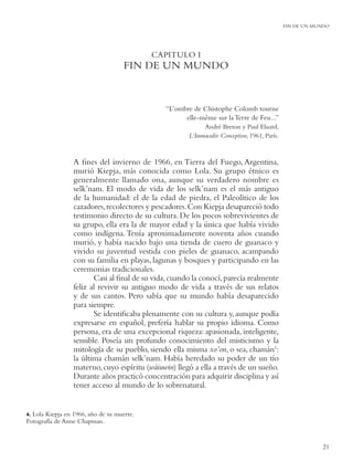FIN DE UN MUNDO




                                           CAPITULO I
                                    FIN DE UN MUNDO


                                               “L’ombre de Chistophe Colomb tourne
                                                     elle-même sur la Terre de Feu...”
                                                            André Breton y Paul Eluard,
                                                       L’Immaculée Conception, 1961, París.



                 A ﬁnes del invierno de 1966, en Tierra del Fuego, Argentina,
                 murió Kiepja, más conocida como Lola. Su grupo étnico es
                 generalmente llamado ona, aunque su verdadero nombre es
                 selk’nam. El modo de vida de los selk’nam es el más antiguo
                 de la humanidad: el de la edad de piedra, el Paleolítico de los
                 cazadores, recolectores y pescadores. Con Kiepja desapareció todo
                 testimonio directo de su cultura. De los pocos sobrevivientes de
                 su grupo, ella era la de mayor edad y la única que había vivido
                 como indígena. Tenía aproximadamente noventa años cuando
                 murió, y había nacido bajo una tienda de cuero de guanaco y
                 vivido su juventud vestida con pieles de guanaco, acampando
                 con su familia en playas, lagunas y bosques y participando en las
                 ceremonias tradicionales.
                        Casi al ﬁnal de su vida, cuando la conocí, parecía realmente
                 feliz al revivir su antiguo modo de vida a través de sus relatos
                 y de sus cantos. Pero sabía que su mundo había desaparecido
                 para siempre.
                        Se identiﬁcaba plenamente con su cultura y, aunque podía
                 expresarse en español, prefería hablar su propio idioma. Como
                 persona, era de una excepcional riqueza: apasionada, inteligente,
                 sensible. Poseía un profundo conocimiento del misticismo y la
                 mitología de su pueblo, siendo ella misma xo’on, o sea, chamán1:
                 la última chamán selk’nam. Había heredado su poder de un tío
                 materno, cuyo espíritu (wáiuwin) llegó a ella a través de un sueño.
                 Durante años practicó concentración para adquirir disciplina y así
                 tener acceso al mundo de lo sobrenatural.


4.Lola Kiepja en 1966, año de su muerte.
Fotografía de Anne Chapman.


                                                                                                          21
 