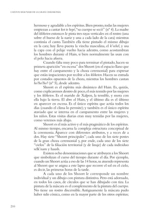 CANTOS SELK’NAM DE LA GRAN CEREMONIA




                hermoso y agradable a los espíritus. Bien pronto, todas las mujeres
                empiezan a cantar kot te hepé,“su cuerpo se secó” (nº 4). La madre
                del klóketen entonces le pinta tres rayas verticales en el rostro (una
                sobre el hueso de la nariz y una a cada lado de la cara) mientras
                continúa el canto. También ella tiene pintado el mismo dibujo
                en la cara; hoy lleva puesta la vincha masculina, el k’ochel, y usa
                la capa con el pelaje vuelto hacia adentro, como acostumbran
                los hombres durante el Hain, si bien normalmente las usan con
                el pelo hacia afuera.
                       Cuando falta muy poco para terminar el pintado, hacen su
                primera aparición “en escena” dos Shoort (en el espacio llano que
                hay entre el campamento y la choza ceremonial) para expresar
                que están impacientes por recibir a los klóketen. Hacen su entrada
                por costados opuestos de la choza, mientras los hombres cantan
                ho?ho?ho? (nº 5), desde adentro.
                       Shoort es el espíritu más dinámico del Hain. Es, quizás,
                como explicaremos dentro de poco, el más temido por las mujeres
                y los klóketen. Es el marido de Xalpen, la temible, y mora con
                ella bajo la tierra. El abre el Hain, y el último día es el último
                en aparecer en escena. Es el único espíritu que actúa todos los
                días (cuando el clima lo permite); y también es el único espíritu
                ataviado que se interna en el campamento entre las mujeres y
                los niños. Estas visitas diarias eran muy temidas por las mujeres,
                como veremos más abajo.
                       Shoort es el más activo y el más pragmático de los espíritus.
                Al mismo tiempo, encarna la compleja estructura conceptual de
                la ceremonia. Aparece con diferentes atributos, y a veces de a
                dos. Hay siete “Shoort principales”; cada uno de los siete postes
                de la gran choza ceremonial y, por ende, cada uno de los siete
                “cielos” de la ﬁliación territorial (y de linaje) de cada individuo
                selk’nam y haush.
                       Existen ocho denominaciones que se atribuyen a los Shoort
                que simbolizan el curso del tiempo durante el día. Por ejemplo,
                cuando un Shoort actúa a eso de las 14 horas, su atuendo representa
                al Shoort que se asigna a este lapso que recorre el sol en el cielo,
                es decir, las primeras horas de la tarde.
                       A cada uno de los Shoort le corresponde un nombre
                individual y un dibujo con pintura distintiva. Pero está adornado,
                en todos los casos, de círculos que se han dibujado con tiza. La
                pintura de la máscara es el complemento de la pintura del cuerpo.
                No tiene un rostro discernible. Antiguamente la máscara pudo
                haber sido cónica, como en la mayor parte de los otros espíritus;


210
 