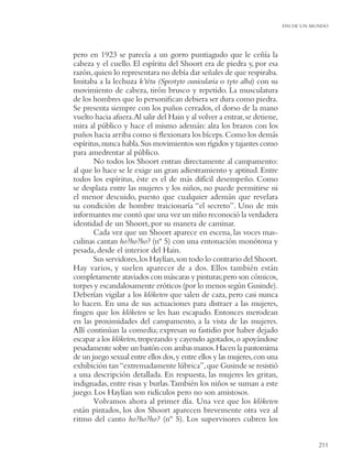 FIN DE UN MUNDO




pero en 1923 se parecía a un gorro puntiagudo que le ceñía la
cabeza y el cuello. El espíritu del Shoort era de piedra y, por esa
razón, quien lo representara no debía dar señales de que respiraba.
Imitaba a la lechuza k’tétu (Speotyto cunicularia o tyto alba) con su
movimiento de cabeza, tirón brusco y repetido. La musculatura
de los hombres que lo personiﬁcan debiera ser dura como piedra.
Se presenta siempre con los puños cerrados, el dorso de la mano
vuelto hacia afuera.Al salir del Hain y al volver a entrar, se detiene,
mira al público y hace el mismo ademán: alza los brazos con los
puños hacia arriba como si ﬂexionara los bíceps. Como los demás
espíritus, nunca habla. Sus movimientos son rígidos y tajantes como
para amedrentar al público.
       No todos los Shoort entran directamente al campamento:
al que lo hace se le exige un gran adiestramiento y aptitud. Entre
todos los espíritus, éste es el de más difícil desempeño. Como
se desplaza entre las mujeres y los niños, no puede permitirse ni
el menor descuido, puesto que cualquier ademán que revelara
su condición de hombre traicionaría “el secreto”. Uno de mis
informantes me contó que una vez un niño reconoció la verdadera
identidad de un Shoort, por su manera de caminar.
       Cada vez que un Shoort aparece en escena, las voces mas-
culinas cantan ho?ho?ho? (nº 5) con una entonación monótona y
pesada, desde el interior del Hain.
       Sus servidores, los Haylían, son todo lo contrario del Shoort.
Hay varios, y suelen aparecer de a dos. Ellos también están
completamente ataviados con máscaras y pinturas; pero son cómicos,
torpes y escandalosamente eróticos (por lo menos según Gusinde).
Deberían vigilar a los klóketen que salen de caza, pero casi nunca
lo hacen. En una de sus actuaciones para distraer a las mujeres,
ﬁngen que los klóketen se les han escapado. Entonces merodean
en las proximidades del campamento, a la vista de las mujeres.
Allí continúan la comedia; expresan su fastidio por haber dejado
escapar a los klóketen,tropezando y cayendo agotados, o apoyándose
pesadamente sobre un bastón con ambas manos. Hacen la pantomima
de un juego sexual entre ellos dos, y entre ellos y las mujeres, con una
exhibición tan “extremadamente lúbrica”, que Gusinde se resistió
a una descripción detallada. En respuesta, las mujeres les gritan,
indignadas, entre risas y burlas.También los niños se suman a este
juego. Los Haylían son ridículos pero no son amistosos.
       Volvamos ahora al primer día. Una vez que los klóketen
están pintados, los dos Shoort aparecen brevemente otra vez al
ritmo del canto ho?ho?ho? (nº 5). Los supervisores cubren los


                                                                                      211
 