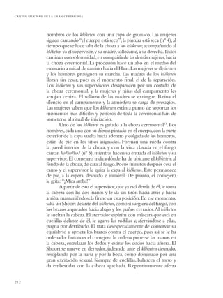 CANTOS SELK’NAM DE LA GRAN CEREMONIA




                hombros de los klóketen con una capa de guanaco. Las mujeres
                siguen cantando “el cuerpo está seco”, la pintura está seca (nº 4), al
                tiempo que se hace salir de la choza a los klóketen; acompañando al
                klóketen va el supervisor, y su madre, sollozante, a su derecha.Todos
                caminan con solemnidad, en compañía de las demás mujeres, hacia
                la choza ceremonial. La procesión hace un alto en el medio del
                escenario a mitad de camino hacia el Hain. Las mujeres se detienen
                y los hombres prosiguen su marcha. Las madres de los klóketen
                lloran sin cesar, pues es el momento ﬁnal, el de la separación.
                Los klóketen y sus supervisores desaparecen por un costado de
                la choza ceremonial, y la mujeres y niñas del campamento les
                arrojan ceniza. El sollozo de las madres se extingue. Reina el
                silencio en el campamento y la atmósfera se carga de presagios.
                Las mujeres saben que los klóketen están a punto de soportar los
                momentos más difíciles y penosos de toda la ceremonia: han de
                someterse al ritual de iniciación.
                        Uno de los klóketen es guiado a la choza ceremonial13. Los
                hombres, cada uno con su dibujo pintado en el cuerpo, con la parte
                exterior de la capa vuelta hacia adentro y colgada de los hombros,
                están de pie en los sitios asignados. Forman una rueda contra
                la pared interior de la choza, y con la vista clavada en el fuego
                cantan ho?ho?ho? (nº 5), mientras hacen su entrada el klóketen y su
                supervisor. El consejero indica dónde ha de ubicarse el klóketen: al
                fondo de la choza, de cara al fuego. Pocos minutos después cesa el
                canto y el supervisor le quita la capa al klóketen. Este permanece
                de pie, a la espera, desnudo e inmóvil. De pronto, el consejero
                le grita: “¡Mira arriba!”
                        A partir de esto el supervisor, que ya está detrás de él, le toma
                la cabeza con las dos manos y le da un tirón hacia atrás y hacia
                arriba, manteniéndosela ﬁrme en esta posición. En ese momento,
                salta un Shoort delante del klóketen,como si surgiera del fuego, con
                los brazos arqueados hacia abajo y los puños cerrados. Al klóketen
                le sueltan la cabeza. El aterrador espíritu con máscara que está en
                cuclillas delante de él, le agarra las rodillas y, aferrándose a ellas,
                pugna por derribarlo. El trata desesperadamente de conservar su
                equilibrio y aprieta los brazos contra el cuerpo, pues así se le ha
                ordenado. Entonces el consejero le ordena ponerse las manos en
                la cabeza, entrelazar los dedos y estirar los codos hacia afuera. El
                Shoort se mueve en derredor, jadeando ante el klóketen desnudo,
                resoplando por la nariz y por la boca, como dominado por una
                gran excitación sexual. Siempre de cuclillas, balancea el torso y
                da embestidas con la cabeza agachada. Repentinamente aferra


212
 