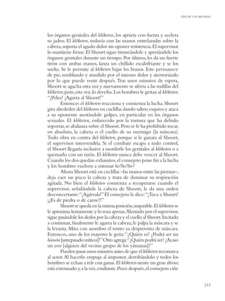 FIN DE UN MUNDO




los órganos genitales del klóketen, los aprieta con fuerza y acelera
su jadeo. El klóketen, todavía con las manos entrelazadas sobre la
cabeza, soporta el agudo dolor sin oponer resistencia. El supervisor
lo mantiene ﬁrme. El Shoort sigue tironeándole y apretándole los
órganos genitales durante un tiempo. Por último, les da un fuerte
tirón con ambas manos, lanza un chillido escalofriante y se los
suelta. Se le permite al klóketen bajar los brazos. Este permanece
de pie, temblando y aturdido por el intenso dolor y aterrorizado
por lo que puede venir después. Tras unos minutos de espera,
Shoort se agacha otra vez y nuevamente se aferra a las rodillas del
klóketen; pero, esta vez, lo derriba. Los hombres le gritan al klóketen:
“¡Pelea! ¡Agarra al Shoort!”
        Entonces el klóketen reacciona y comienza la lucha. Shoort
gira alrededor del klóketen en cuclillas dando saltos; esquiva y ataca
a su oponente asestándole golpes, en particular en los órganos
sexuales. El klóketen, enfurecido por la tortura que ha debido
soportar, se abalanza sobre el Shoort. Pero se le ha prohibido tocar,
en absoluto, la cabeza o el cuello de su enemigo (la máscara).
Todo obra en contra del klóketen, porque si le ganara al Shoort,
el supervisor intervendría. Si el combate escapa a todo control,
el Shoort llegaría inclusive a morderle los genitales al klóketen o a
quemarlo con un tizón. El klóketen nunca debe vencer al Shoort.
Cuando los dos quedan exhaustos, el consejero pone ﬁn a la lucha
y los hombres vuelven a entonar ho?ho?ho?
        Ahora Shoort está en cuclillas –las manos entre las piernas–,
deja caer un poco la cabeza y trata de dominar su respiración
agitada. No bien el klóketen comienza a recuperarse cuando el
supervisor, señalándole la cabeza de Shoort, le da una orden
desconcertante:“¡Agárrala!” El consejero le dice:“¡Toca a Shoort!
¡¿Es de piedra o de carne?!”
        Shoort se queda en la misma posición, impasible. El klóketen se
le aproxima lentamente y lo roza apenas.Alentado por el supervisor,
sigue pasándole los dedos por la cabeza y el cuello al Shoort. Incitado
a continuar, ﬁnalmente le agarra la cabeza, le palpa la máscara y se
la levanta. Mira con asombro el rostro ya desprovisto de máscara.
Entonces, uno de los mayores le grita: “¿Quién es? ¿Podrá ser un
hóowin [antepasado mítico]?” Otro agrega:“¿Quién podrá ser? ¿Acaso
un woo [alguien del vecino grupo de los yámanas]?”
        Pueden pasar unos minutos antes de que el klóketen reconozca
al actor. Al hacerlo empuja al impostor, derribándolo y todos los
hombres se echan a reír con ganas. El klóketen siente un gran alivio;
está extenuado y, a la vez, exultante. Poco después, el consejero ciñe


                                                                                      213
 