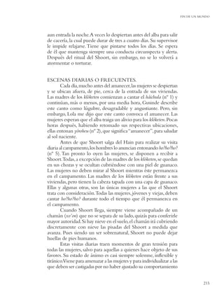 FIN DE UN MUNDO




aun entrada la noche.A veces lo despiertan antes del alba para salir
de cacería, la cual puede durar de tres a cuatro días. Su supervisor
le impide relajarse. Tiene que pintarse todos los días. Se espera
de él que mantenga siempre una conducta circunspecta y alerta.
Después del ritual del Shoort, sin embargo, no se lo volverá a
atormentar o torturar.


ESCENAS DIARIAS O FRECUENTES.
        Cada día, mucho antes del amanecer, las mujeres se despiertan
y se ubican afuera, de pie, cerca de la entrada de sus viviendas.
Las madres de los klóketen comienzan a cantar el háichula (nº 1) y
continúan, más o menos, por una media hora, Gusinde describe
este canto como lúgubre, desagradable y angustiante. Pero, sin
embargo, Lola me dijo que este canto convoca el amanecer. Las
mujeres esperan que el alba traiga un alivio para los klóketen. Pocas
horas después, habiendo retomado sus respectivas ubicaciones,
ellas entonan yóroheu (nº 2), que signiﬁca “amanecer”, para saludar
al sol naciente.
        Antes de que Shoort salga del Hain para realizar su visita
diaria al campamento, los hombres lo anuncian entonando ho?ho?ho?
(nº 5). Tan pronto lo oyen las mujeres, se disponen a recibir a
Shoort.Todas, a excepción de las madres de los klóketen, se quedan
en sus chozas y se ocultan cubriéndose con una piel de guanaco.
Las mujeres no deben mirar al Shoort mientras éste permanezca
en el campamento. Las madres de los klóketen están frente a sus
viviendas, pero tienen la cabeza tapada con una capa de guanaco.
Ellas y algunas otras, son las únicas mujeres a las que el Shoort
trata con consideración.Todas las mujeres, jóvenes y viejas, deben
cantar ho?ho?ho? durante todo el tiempo que él permanezca en
el campamento.
        Cuando Shoort llega, siempre viene acompañado de un
chamán (xo’on) que no se separa de su lado, quizás para conferirle
mayor autoridad. Si hay nieve en el suelo, el chamán irá cubriendo
discretamente con nieve las pisadas del Shoort a medida que
avanza. Pues siendo un ser sobrenatural, Shoort no puede dejar
huellas de pies humanos.
        Estas visitas diarias traen momentos de gran tensión para
todas las mujeres, salvo para aquellas a quienes hace objeto de sus
favores. Su estado de ánimo es casi siempre solemne, inﬂexible y
tiránico.Viene para amenazar a las mujeres y para individualizar a las
que deben ser castigadas por no haber ajustado su comportamiento


                                                                                    215
 