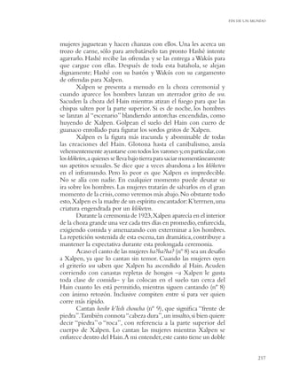 FIN DE UN MUNDO




mujeres juguetean y hacen chanzas con ellos. Una les acerca un
trozo de carne, sólo para arrebatárselo tan pronto Hashé intente
agarrarlo. Hashé recibe las ofrendas y se las entrega a Wakús para
que cargue con ellas. Después de toda esta batahola, se alejan
dignamente; Hashé con su bastón y Wakús con su cargamento
de ofrendas para Xalpen.
        Xalpen se presenta a menudo en la choza ceremonial y
cuando aparece los hombres lanzan un aterrador grito de wa.
Sacuden la choza del Hain mientras atizan el fuego para que las
chispas salten por la parte superior. Si es de noche, los hombres
se lanzan al “escenario” blandiendo antorchas encendidas, como
huyendo de Xalpen. Golpean el suelo del Hain con cuero de
guanaco enrollado para ﬁgurar los sordos gritos de Xalpen.
        Xalpen es la ﬁgura más iracunda y abominable de todas
las creaciones del Hain. Glotona hasta el canibalismo, ansía
vehementemente ayuntarse con todos los varones y, en particular, con
los klóketen, a quienes se lleva bajo tierra para saciar momentáneamente
sus apetitos sexuales. Se dice que a veces abandona a los klóketen
en el inframundo. Pero lo peor es que Xalpen es impredecible.
No se alía con nadie. En cualquier momento puede desatar su
ira sobre los hombres. Las mujeres tratarán de salvarlos en el gran
momento de la crisis, como veremos más abajo. No obstante todo
esto, Xalpen es la madre de un espíritu encantador: K’terrnen, una
criatura engendrada por un klóketen.
        Durante la ceremonia de 1923, Xalpen aparecía en el interior
de la choza grande una vez cada tres días en promedio, enfurecida,
exigiendo comida y amenazando con exterminar a los hombres.
La repetición sostenida de esta escena, tan dramática, contribuye a
mantener la expectativa durante esta prolongada ceremonia.
        Acaso el canto de las mujeres ha?ha?ha? (nº 8) sea un desafío
a Xalpen, ya que lo cantan sin temor. Cuando las mujeres oyen
el griterío wa saben que Xalpen ha ascendido al Hain. Acuden
corriendo con canastas repletas de hongos –a Xalpen le gusta
toda clase de comida– y las colocan en el suelo tan cerca del
Hain cuanto les está permitido, mientras siguen cantando (nº 8)
con ánimo retozón. Inclusive compiten entre sí para ver quien
corre más rápido.
        Cantan hoshr k’lish choucha (nº 9), que signiﬁca “frente de
piedra”.También connota “cabeza dura”, un insulto, si bien quiere
decir “piedra” o “roca”, con referencia a la parte superior del
cuerpo de Xalpen. Lo cantan las mujeres mientras Xalpen se
enfurece dentro del Hain.A mi entender, este canto tiene un doble


                                                                                      217
 