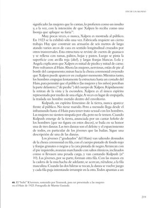 FIN DE UN MUNDO




                  signiﬁcado: las mujeres que lo cantan, lo proﬁeren como un insulto
                  y, a la vez, con la intención de que Xalpen lo reciba como una
                  lisonja que aplaque su furia14.
                          Muy pocas veces, o nunca, Xalpen es mostrada al público.
                  En 1923 se la exhibió sólo una vez. Fabricarla requiere un cierto
                  trabajo. Hay que construir un armazón de seis metros de largo
                  atando varios arcos de caza en sentido longitudinal cruzados por
                  otros transversales. Esta estructura se reviste de cueros de guanaco
                  y se rellena con ramas, palitos, hojas y pastos. Luego se pinta la
                  superﬁcie con arcilla roja (ákel), y largas franjas blancas. Lola y
                  Angela explicaron que Xalpen es mitad de piedra y mitad de carne.
                  Pero volvamos al Hain.Ahora las mujeres, nerviosas, están de pie al
                  borde del campamento; miran hacia la choza ceremonial creyendo
                  que Xalpen puede aparecer en cualquier momento. Mientras tanto,
                  los hombres empujan lentamente la estructura hasta un costado del
                  Hain, para permitir que el público (las mujeres y los niños) perciban
                  la parte delantera (“de piedra”) del cuerpo de Xalpen. Rápidamente
                  la retiran de la vista y la esconden. Xalpen es el único espíritu
                  representado por medio de una eﬁgie.A veces en lugar de empujarla,
                  la traslada un hombre metido dentro del envoltorio.
                          Kulpush, un espíritu femenino de la tierra, nunca aparece
                  frente al público. No tiene marido. Pero a menudo llega desde el
                  inframundo hasta el Hain para tener trato sexual con los hombres.
                  Las mujeres no sienten simpatía por ella, pero no le temen. Cuando
                  Kulpush emerge de la tierra, anunciada por un cantar hohoho de
                  los hombres (que no ﬁgura en estos discos), se baila en su honor
                  una de tres danzas. Las tres danzas son el deleite y el esparcimiento
                  de todos, en particular de los jóvenes que las bailan. Sigue una
                  descripción de una de las danzas.
                          Los jóvenes (“graduados” del Hain) van saliendo desnudos
                  de la choza ceremonial en ﬁla, con el cuerpo pintado de fondo rojo
                  y franjas granates o negras y la cara pintada de negro.Arrancan con
                  el pie izquierdo, avanzan marchando con saltos rítmicos, inclinados
                  como si llevasen una pesada carga, y van cantando Kulpush (nº
                  10). Las jóvenes, por su parte, forman otra ﬁla. Con las manos en
                  la cadera de la muchacha de adelante, se acercan, riéndose, a la ﬁla
                  masculina. Cuando las dos hileras se tocan, la danza se vuelve juego
                  y cada ﬁla puja intentando irrumpir en la otra.Todos apuntan a un


49.El “bebé” K’terrnen, sostenido por Tenenesk, para ser presentado a las mujeres
en el Hain de 1923. Fotografía de Martin Gusinde.


                                                                                                     219
 