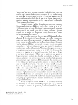 FIN DE UN MUNDO




                “oponente” del sexo opuesto, para derribarlo. Gusinde comenta
                que los participantes disfrutan enormemente de este burlón juego
                de amor. En ocasiones, este juego se celebra por la noche en el
                centro del escenario, alrededor de una gran fogata. Xalpen suele
                enviar a uno de sus emisarios, su hermana, el espíritu llamado
                Tanu, para que lo observe.
                        Hóshtan es otro espíritu femenino que nunca se muestra.
                Pero, cuando surge en el Hain y los hombres cantan hé hé hé (nº
                11), las mujeres se arriman al límite del campamento y allí aguardan
                alborozadas la que quizás haya sido su danza preferida. Hóshtan
                manda que se realice esta danza, que podría denominarse “juego
                de la venganza de las mujeres”.
                        Un pequeño grupo de jóvenes sale del Hain dando saltos
                al modo de los pingüinos15, con el rostro y el cuello pintados de
                negro y el resto del cuerpo desnudo y sin pintar. Llevan el pelo en
                tres o cuatro crenchas atadas con hierbas o juncos ﬁnos. El grupo
                vuelve, saltando, al Hain, y va trayendo consigo a otros tres o cuatro
                compañeros y así repetidamente, hasta que todos los jugadores
                quedan en el medio del escenario.Allí, en cuclillas, para asemejarse
                a los pingüinos, vuelven a cantar hé hé hé (nº 11). Entonces las
                mujeres, en especial las jóvenes, los embisten. Cada una se dirige
                a un varón determinado –deberá ser un pariente con quien se
                le permita tener un trato tan familiar que admita la chanza– y,
                riendo, le tironea con ambas manos de las crenchas hasta que, con
                gran esfuerzo, logra tumbarlo. El forcejea con ella, resistiéndose,
                y por último cae postrado, gritando como si lo mataran. Tras lo
                cual la vencedora se yergue y recorre el campo con la vista, en
                busca de otra víctima. El juego continúa de esta manera hasta que
                todos o casi todos los hombres sean “matados”. Lola recordaba con
                claridad que un selk’nam de nombre Kankot, apodado “cacique”,
                nunca se dejaba intimidar por sus atacantes y nunca se caía. Gusinde
                comenta: “Por única vez las mujeres tenían la oportunidad de
                triunfar sobre los hombres”.Y añade:“Las mujeres se deleitan con
                este juego, y llegan a ‘matar’ a muchos hombres en poco tiempo.
                Les gusta muchísimo...”
                        Kulan es la femme terrible del Hain. Los hombres anuncian
                su descenso de los cielos cantando yoyoyoyo (nº 12), y aunque
                no siempre se anuncia su aparición, viene muy a menudo. En el


50.Koshménk en el Hain de 1923.
Fotografía de Martin Gusinde.


                                                                                                    221
 