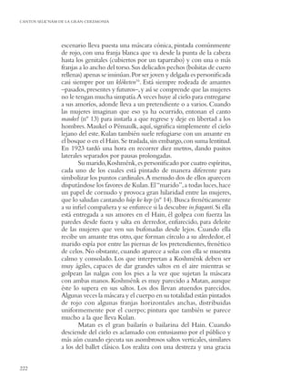 CANTOS SELK’NAM DE LA GRAN CEREMONIA




                escenario lleva puesta una máscara cónica, pintada comúnmente
                de rojo, con una franja blanca que va desde la punta de la cabeza
                hasta los genitales (cubiertos por un taparrabo) y con una o más
                franjas a lo ancho del torso. Sus delicados pechos (bolsitas de cuero
                rellenas) apenas se insinúan. Por ser joven y delgada es personiﬁcada
                casi siempre por un klóketen16. Está siempre rodeada de amantes
                –pasados, presentes y futuros–, y así se comprende que las mujeres
                no le tengan mucha simpatía.A veces huye al cielo para entregarse
                a sus amoríos, adonde lleva a un pretendiente o a varios. Cuando
                las mujeres imaginan que eso ya ha ocurrido, entonan el canto
                maukel (nº 13) para instarla a que regrese y deje en libertad a los
                hombres. Maukel o Pémaulk, aquí, signiﬁca simplemente el cielo
                lejano del este. Kulan también suele refugiarse con un amante en
                el bosque o en el Hain. Se traslada, sin embargo, con suma lentitud.
                En 1923 tardó una hora en recorrer diez metros, dando pasitos
                laterales separados por pausas prolongadas.
                        Su marido, Koshménk, es personiﬁcado por cuatro espíritus,
                cada uno de los cuales está pintado de manera diferente para
                simbolizar los puntos cardinales. A menudo dos de ellos aparecen
                disputándose los favores de Kulan. El “marido”, a todas luces, hace
                un papel de cornudo y provoca gran hilaridad entre las mujeres,
                que lo saludan cantando húp ke kep (nº 14). Busca frenéticamente
                a su inﬁel compañera y se enfurece si la descubre in fraganti. Si ella
                está entregada a sus amores en el Hain, él golpea con fuerza las
                paredes desde fuera y salta en derredor, enfurecido, para deleite
                de las mujeres que ven sus bufonadas desde lejos. Cuando ella
                recibe un amante tras otro, que forman círculo a su alrededor, el
                marido espía por entre las piernas de los pretendientes, frenético
                de celos. No obstante, cuando aparece a solas con ella se muestra
                calmo y consolado. Los que interpretan a Koshménk deben ser
                muy ágiles, capaces de dar grandes saltos en el aire mientras se
                golpean las nalgas con los pies a la vez que sujetan la máscara
                con ambas manos. Koshménk es muy parecido a Matan, aunque
                éste lo supera en sus saltos. Los dos llevan atuendos parecidos.
                Algunas veces la máscara y el cuerpo en su totalidad están pintados
                de rojo con algunas franjas horizontales anchas, distribuidas
                uniformemente por el cuerpo; pintura que también se parece
                mucho a la que lleva Kulan.
                        Matan es el gran bailarín o bailarina del Hain. Cuando
                desciende del cielo es aclamado con entusiasmo por el público y
                más aún cuando ejecuta sus asombrosos saltos verticales, similares
                a los del ballet clásico. Los realiza con una destreza y una gracia


222
 