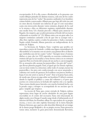 FIN DE UN MUNDO




excepcionales. A él o ella, como a Koshménk, se lo presenta con
cuatro dibujos pintados de distinta manera, cada uno de los cuales
representa uno de los “cielos” (los puntos cardinales). Los hombres
cantan hohoho, convocando a Matan para que baje del cielo (no está
en estos discos). Gusinde nos informa de que el coro masculino
canta esta invocación durante varios minutos, después de lo cual
se la retoma a dúo, en diferentes registros, repitiéndolo durante
una media hora. Un chamán precede a Matan para anunciar su
llegada a las mujeres, que acuden presurosas al borde del escenario
aclamando su nombre (nº 15). Matan entra con un gran salto. Las
mujeres continúan cantando a ﬁn de que éste se acerque más a
ellas. Este espíritu cautiva a todos los presentes y baila a menudo.
Según señala Gusinde, Matan pareciera ser independiente de la
tiranía de Xalpen.
        La hermana de Xalpen, Tanu –espíritu que podría ser
masculino, a juicio de Gusinde–, exhibe una ﬁgura extraordinaria.A
ella también se la muestra con un atavío cuya pintura lleva el diseño
que simboliza uno de los cuatro “cielos”. Siempre tiene el mismo
disfraz; es muy alta (en 1923 superaba en noventa centímetros la
estatura del que la encarnaba) y tiene forma cónica en su extremo
superior. Pero en el resto del cuerpo, de tan ancha es casi rectangular.
De su armazón sólo asoman las pantorrillas y los pies del “actor”,
que llevan plumón pegado.Tanu, al igual que los demás espíritus,
casi no tiene rostro. La estructura cubre todo el cuerpo, menos las
pantorrillas y los pies; está confeccionada con arcos amarrados y
cubierta con cueros de guanaco. Se la rellena con juncos, hierbas y
hojas. Con este arnés se atavía al “actor”. Este se lo pone hacia atrás,
de modo que el peso recaiga sobre sus hombros.Y deberá caminar
dando la espalda al público a causa del volumen y el peso que
acarrea: en consecuencia, la fachada del espíritu está a su espalda.
Tanu avanza dando pasos laterales con mucha lentitud; lucha con
la pesada carga y siempre va acompañada de un anciano que la
guía e impide que tropiece.
        La escena de Tanu que, como enviada de Xalpen, ordena
representar, tiene lugar de noche alrededor de una gran fogata
encendida en el centro del escenario. Tanu está relacionada de
algún modo con el fuego. Cuando surge desde el inframundo en el
interior del Hain, los hombres silban. Es espectadora de su propia
escena, a veces con otro espíritu femenino de la tierra llamado
Hainxo-héuwan, que aquí no cabe describir.Además de ser testigo
de la danza-juego Kulpush y de su propia escena, Tanu presencia
varias otras, inclusive la gran procesión denominada Kewánix,


                                                                                      223
 
