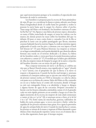 CANTOS SELK’NAM DE LA GRAN CEREMONIA




                que aquí mencionamos porque se la considera el espectáculo más
                hermoso de toda la ceremonia.
                        Los hombres se preparan para la escena de Tanu pintándose
                de rojo. El que va a encabezar la danza se pinta, además, una franja
                blanca longitudinal desde el cuello hasta los genitales y todos se
                punzan la nariz hasta que la sangre les chorrea sobre el pecho.
                Tanu surge del Hain con lentitud y los hombres entonan el canto
                hu?hu?hu? (nº 16).Aparece una hilera de jóvenes rojos y desnudos;
                en tanto el líder, manchado de sangre, se toma las caderas con las
                manos, los demás ponen las suyas sobre los hombros del que va
                delante. El paso es muy corto, lento y cansador. Los de la ﬁla se
                pinchan la nariz con un palito puntiagudo que llevan, mientras
                avanzan bailando hacia la enorme fogata. La rodean mientras siguen
                golpeando el suelo con los pies y entonan con voz áspera el hush
                lish héuwan (nº 17) para Hainxo-héuwan. Las mujeres se reúnen
                en su lugar acostumbrado, con la particularidad de que ahora las solteras
                forman una rueda en el terreno dedicado a la danza. La hilera
                de los hombres rodea y cierra por fuera la ronda femenina: jadean
                con esfuerzo y cantan (nº 17).A medida que la hilera gira alrededor
                de ellas, las mujeres tratan de limpiar la sangre de la nariz o el pecho
                del hombre favorito con un trozo de piel de guanaco.
                        Para conjurar tormentas de nieve o de lluvia, se celebra un
                rito que se llama Chowh-toxen, cuyo signiﬁcado es “agua” (chowh)
                y “seco” (toxen), con el propósito de que la lluvia o la nieve se
                sequen y desaparezcan. Cuando ha hecho mal tiempo y amenaza
                continuar, el consejero ordena que se ejecute este ritual. Un grupo
                de jóvenes varones (ocho, en 1923) se desnuda y se ciñe la cabeza
                con pasto seco en forma de corona. Salen del Hain en ﬁla, cantando
                wa wa wa y bailan hacia el centro del escenario, donde el fuego
                ya está casi extinguido. Giran a su alrededor y luego se dirigen
                a alguna fuente de agua de las cercanías. Después circundan la
                fuente con los brazos enlazados, mirándola; cantan sh sh sh girando
                cada vez más rápido, primero en un sentido y luego en el otro. En
                algún momento de la escena, las mujeres de más edad comienzan
                a cantar yó shu xe é yó (nº 18), si amenaza nevar, o bien yó te kó hó
                ó ru o (nº 19). Entre tanto, las muchachas, gozosas, valiéndose de
                baldes de cuero, arrojan agua –a veces con nieve y hielo– sobre las
                espaldas de los jóvenes mientras éstos giran. Si se agota la provisión
                de agua, les arrojan bolas de nieve. Cuando las muchachas se cansan,
                los jóvenes se toman de la mano y regresan al Hain danzando a paso
                rítmico. Este ritual puede repetirse varias veces en el mismo día o
                en los días siguientes, hasta que el tiempo mejore.


224
 